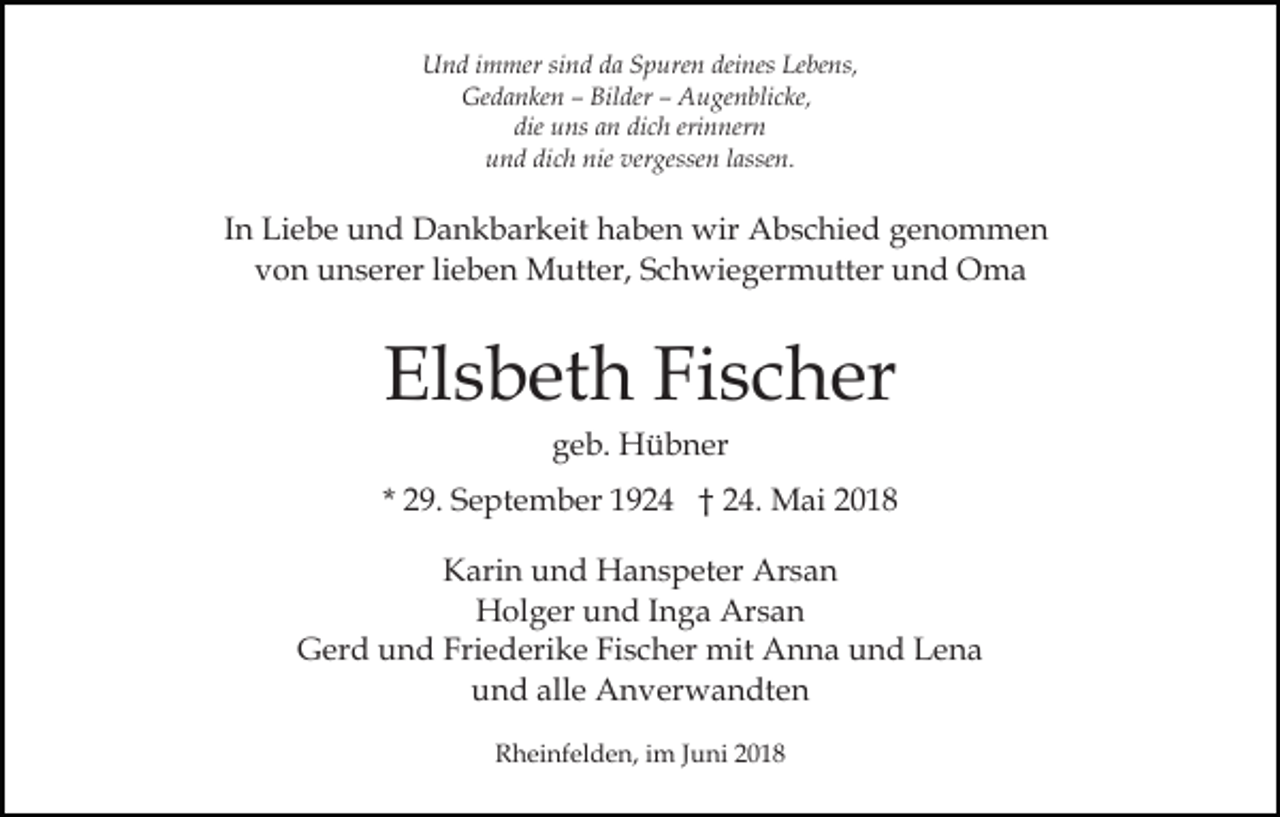 <p>UUnd<br />n d i immer<br />m mer sisind<br />n d dda<br />a SSpuren<br />p ur e n deines<br />dei nes Lebens,<br />Le be ns,<br />Ge d a n ke n –– Bil<br />der –– AAugenblicke,<br />u g e n bli c ke,<br />Gedanken<br />Bilder<br />die uns<br />dich<br />erinnern<br />die<br />u ns aan<br />n di<br />c h eri<br />n ner n<br />uund<br />n d di<br />c h nie<br />gesse n llassen.<br />a sse n.<br />dich<br />nie ver<br />vergessen</p><p>IInn Liebe<br />Li e b e und<br />u n d Dankbarkeit<br />D a n k b ar keit haben<br />h a b e n wir<br />wir Abschied<br />A b s c hi e d genommen<br />ge n o m me n<br />vvon<br />o n unserer<br />u n s er er lilieben<br />e b e n Mutter,<br />M u tt er, Schwiegermutter<br />S c h wi e g er m utt er und<br />un d Oma<br />O ma</p><p>El s b et h Fi<br />s c h er<br />Elsbeth<br />Fischer<br />ggeb.<br />e b. Hübner<br />H ü b n er</p><p>* 29.<br />2 9. September<br />S e pt e m b er 1924<br />1 9 2 4 †† 24.<br />2 4. Mai<br />M ai<br />KKarin<br />ari n uund<br />n d Hanspeter<br />H a n s p et er Arsan<br />A rs a n<br />Arsan<br />HHolger<br />ol g er uund<br />n d I Inga<br />n g a Ar<br />sa n<br />GGerd<br />er d uund<br />n d Fri<br />e d eri k e FiFischer<br />s c h er mit<br />mit Anna<br />A n n a und<br />u n d Lena<br />Len a<br />Friederike<br />alle<br />uund<br />n d all<br />e Anverwandten<br />A n v er w a n dt e n<br />RRheinfelden,<br />h ei nf el d e n, i im<br />m J Juni<br />u ni 22018<br />0 18</p>