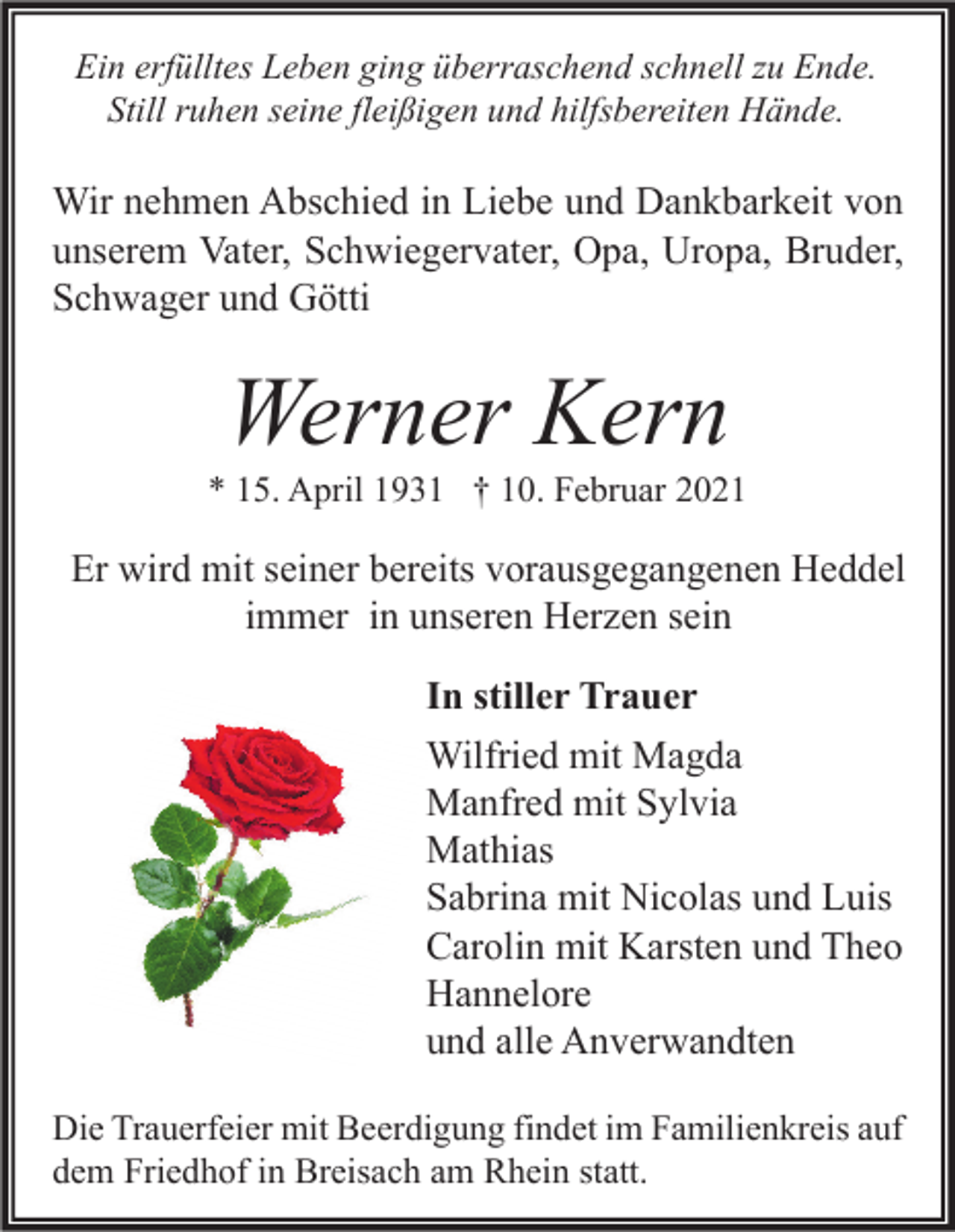 <p>Ein erfülltes Leben ging überraschend schnell zu Ende.<br />Still ruhen seine fleißigen und hilfsbereiten Hände.</p><p>Wir nehmen Abschied in Liebe und Dankbarkeit von<br />unserem Vater, Schwiegervater, Opa, Uropa, Bruder,<br />Schwager und Götti</p><p>Werner Kern</p><p>* 15. April 1931 † 10. Februar 2021</p><p>Er wird mit seiner bereits vorausgegangenen Heddel<br />immer in unseren Herzen sein<br />In stiller Trauer<br />Wilfried mit Magda<br />Manfred mit Sylvia<br />Mathias<br />Sabrina mit Nicolas und Luis<br />Carolin mit Karsten und Theo<br />Hannelore<br />und alle Anverwandten<br />Die Trauerfeier mit Beerdigung findet im Familienkreis auf<br />dem Friedhof in Breisach am Rhein statt.</p>