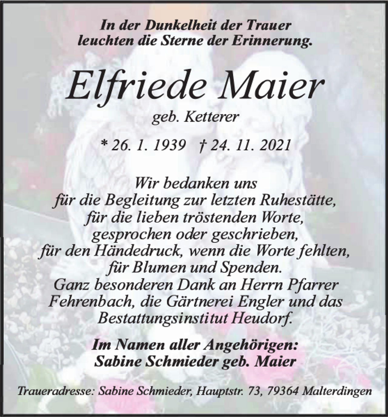 <p>In der Dunkelheit der Trauer<br />leuchten die Sterne der Erinnerung.</p><p>Elfriede Maier<br />geb. Ketterer</p><p>* 26. 1. 1939 f 24. 11. 2021</p><p>Wir bedanken uns<br />fiir die Begleitung zur letzten Ruhestätte,<br />fiir die lieben tröstenden Worte,<br />gesprochen oder geschrieben,<br />fiir den Händedruck, wenn die Worte fehlten,<br />fiir Blumen und Spenden.<br />Ganz besonderen Dank an Herrn Pfarrer<br />Fehrenbach, die Gärtnerei Engler und das<br />Bestattungsinstitut Heudorf<br />Im Namen aller Angehörigen:<br />Sabine Sehmieder geb. Maier<br />Traueradresse: Sabine Sehmieder, Hauptstr. 73, 79364 Malterdingen</p>