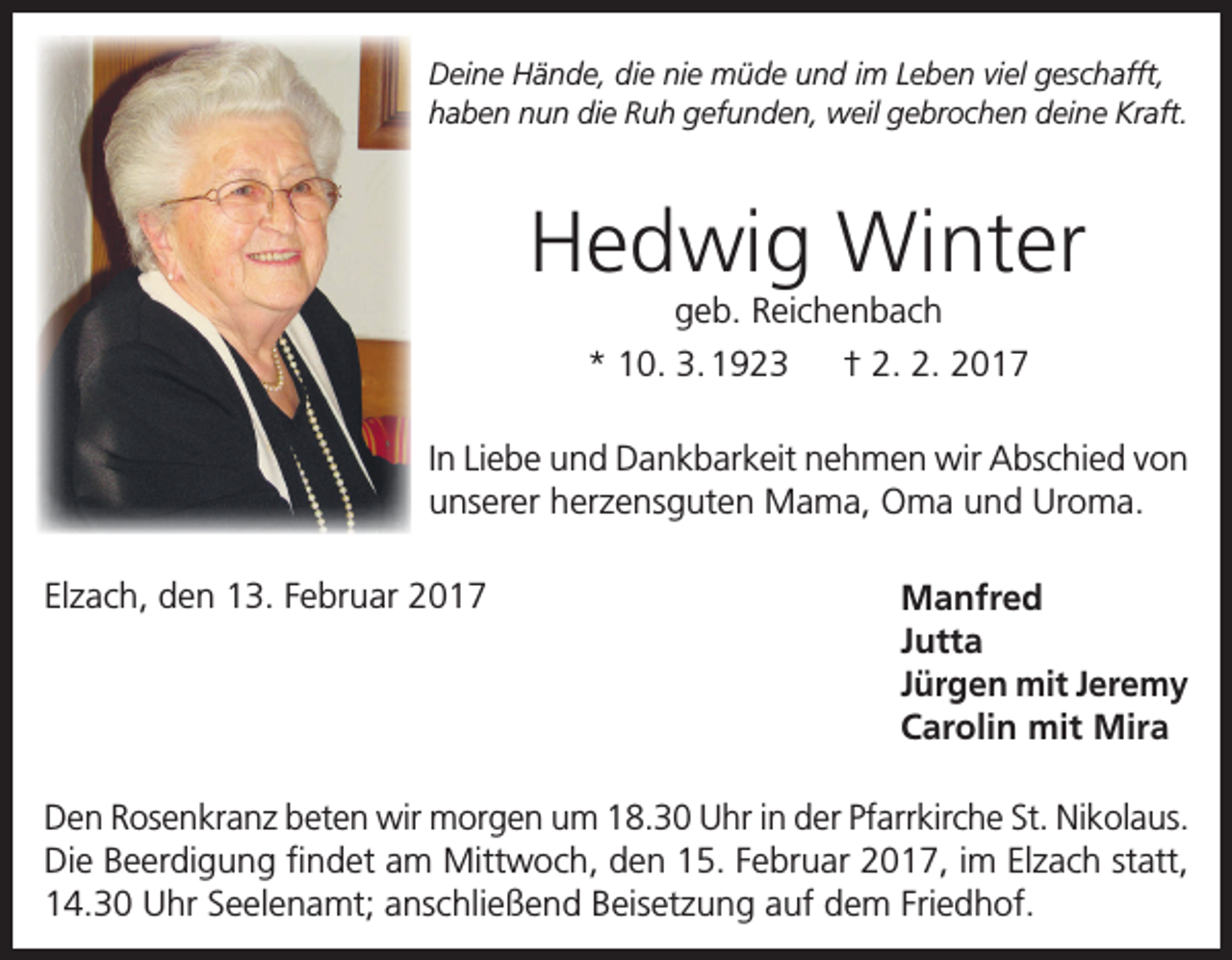 <p>Deine Hände, die nie müde und im Leben viel geschafft,<br />haben nun die Ruh gefunden, weil gebrochen deine Kraft.</p><p>Hedwig Winter<br />geb. Reichenbach<br />* 10. 3. 1923 † 2. 2. 2017</p><p>In Liebe und Dankbarkeit nehmen wir Abschied von<br />unserer herzensguten Mama, Oma und Uroma.<br />Elzach, den 13. Februar 2017</p><p>Manfred<br />Jutta<br />Jürgen mit Jeremy<br />Carolin mit Mira</p><p>Den Rosenkranz beten wir morgen um 18.30 Uhr in der Pfarrkirche St. Nikolaus.<br />Die Beerdigung findet am Mittwoch, den 15. Februar 2017, im Elzach statt,<br />14.30 Uhr Seelenamt; anschließend Beisetzung auf dem Friedhof.</p>