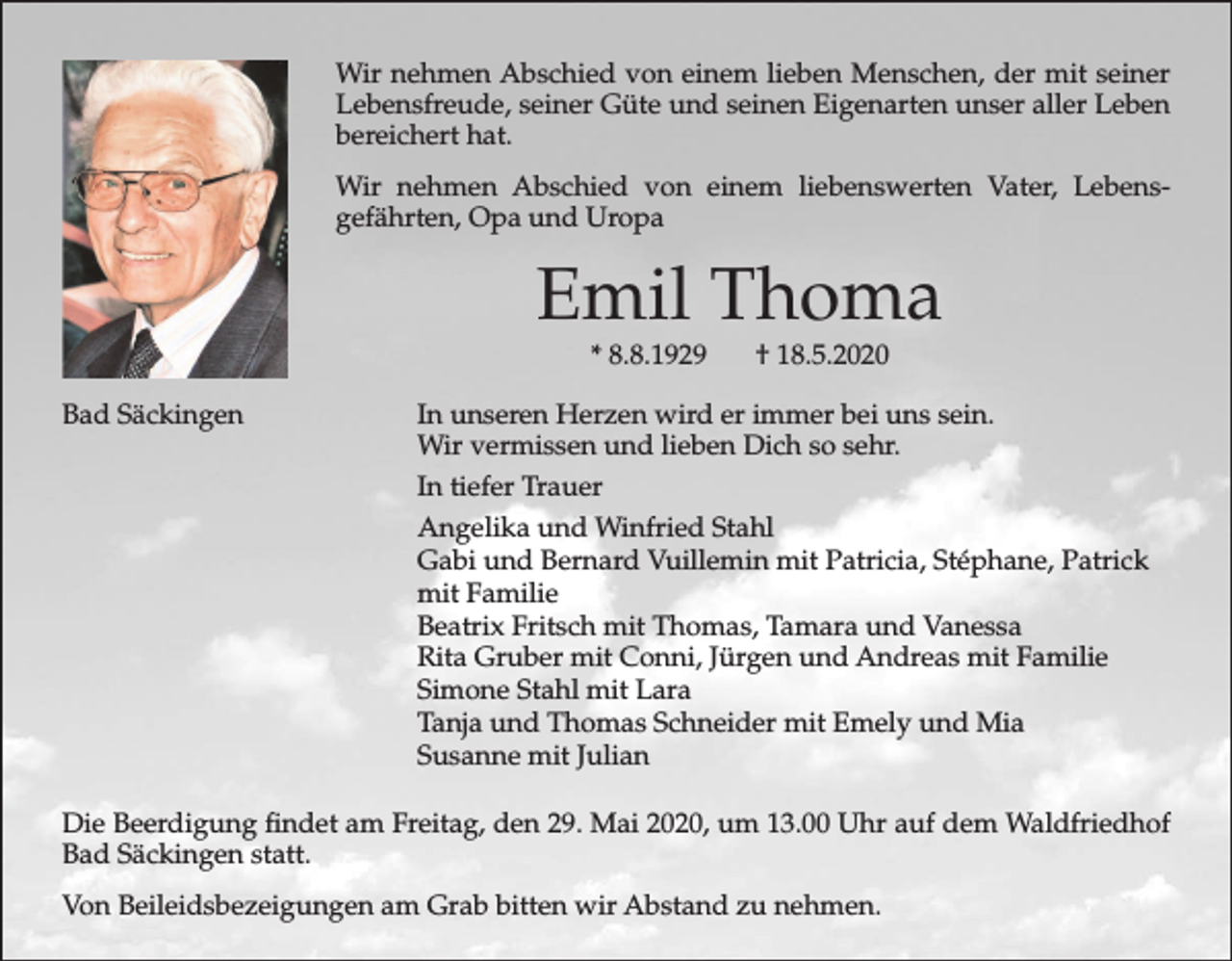 <p>Wir nehmen Abschied von einem lieben Menschen, der mit seiner<br />Lebensfreude, seiner Güte und seinen Eigenarten unser aller Leben<br />bereichert hat.<br />Wir nehmen Abschied von einem liebenswerten Vater, Lebensgefährten, Opa und Uropa</p><p>Emil Thoma<br />* 8.8.1929</p><p>Bad Säckingen</p><p>† 18.5.2020</p><p>In unseren Herzen wird er immer bei uns sein.<br />Wir vermissen und lieben Dich so sehr.<br />In tiefer Trauer<br />Angelika und Winfried Stahl<br />Gabi und Bernard Vuillemin mit Patricia, Stéphane, Patrick<br />mit Familie<br />Beatrix Fritsch mit Thomas, Tamara und Vanessa<br />Rita Gruber mit Conni, Jürgen und Andreas mit Familie<br />Simone Stahl mit Lara<br />Tanja und Thomas Schneider mit Emely und Mia<br />Susanne mit Julian</p><p>Die Beerdigung findet am Freitag, den 29. Mai 2020, um 13.00 Uhr auf dem Waldfriedhof<br />Bad Säckingen statt.<br />Von Beileidsbezeigungen am Grab bitten wir Abstand zu nehmen.</p>