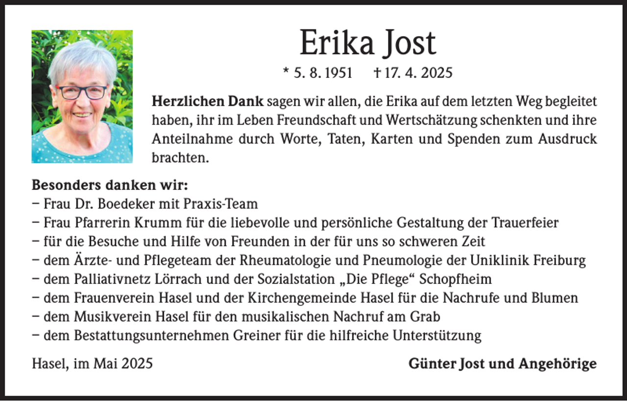 <p>Erika Jost</p><p>* 5. 8. 1951</p><p>† 17. 4. 2025</p><p>Herzlichen Dank sagen wir allen, die Erika auf dem letzten Weg begleitet<br />haben, ihr im Leben Freundschaft und Wertschätzung schenkten und ihre<br />Anteilnahme durch Worte, Taten, Karten und Spenden zum Ausdruck<br />brachten.<br />Besonders danken wir:<br />– Frau Dr. Boedeker mit Praxis-Team<br />– Frau Pfarrerin Krumm für die liebevolle und persönliche Gestaltung der Trauerfeier<br />– f ür die Besuche und Hilfe von Freunden in der für uns so schweren Zeit<br />– dem Ärzte- und Pflegeteam der Rheumatologie und Pneumologie der Uniklinik Freiburg<br />– dem Palliativnetz Lörrach und der Sozialstation „Die Pflege“ Schopfheim<br />– dem Frauenverein Hasel und der Kirchengemeinde Hasel für die Nachrufe und Blumen<br />– dem Musikverein Hasel für den musikalischen Nachruf am Grab<br />– dem Bestattungsunternehmen Greiner für die hilfreiche Unterstützung<br />Hasel, im Mai 2025</p><p>Günter Jost und Angehörige</p>