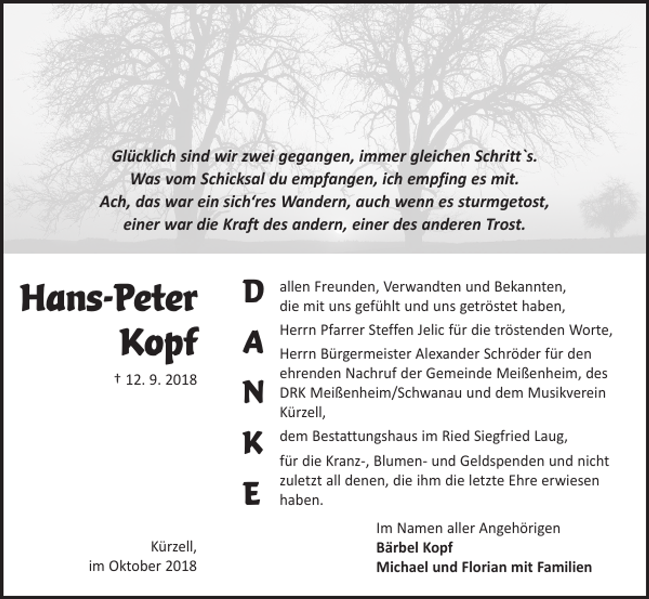 <p>Glücklich sind wir zwei gegangen, immer gleichen Schritt`s.<br />Was vom Schicksal du empfangen, ich empfing es mit.<br />Ach, das war ein sich‘res Wandern, auch wenn es sturmgetost,<br />einer war die Kraft des andern, einer des anderen Trost.</p><p>Hans-Peter<br />Kopf<br />† 12. 9. 2018</p><p>Kürzell,<br />im Oktober 2018</p><p>D<br />A<br />N<br />K<br />E</p><p>allen Freunden, Verwandten und Bekannten,<br />die mit uns gefühlt und uns getröstet haben,<br />Herrn Pfarrer Steffen Jelic für die tröstenden Worte,<br />Herrn Bürgermeister Alexander Schröder für den<br />ehrenden Nachruf der Gemeinde Meißenheim, des<br />DRK Meißenheim/Schwanau und dem Musikverein<br />Kürzell,<br />dem Bestattungshaus im Ried Siegfried Laug,<br />für die Kranz-, Blumen- und Geldspenden und nicht<br />zuletzt all denen, die ihm die letzte Ehre erwiesen<br />haben.<br />Im Namen aller Angehörigen<br />Bärbel Kopf<br />Michael und Florian mit Familien</p>