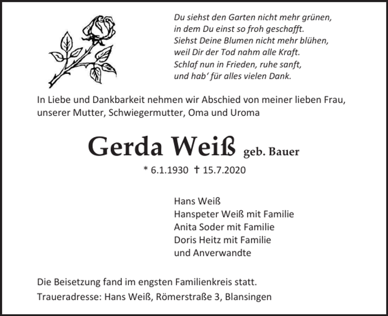 <p>Du siehst den Garten nicht mehr grünen,<br />in dem Du einst so froh geschafft.<br />Siehst Deine Blumen nicht mehr blühen,<br />weil Dir der Tod nahm alle Kraft.<br />Schlaf nun in Frieden, ruhe sanft,<br />und hab‘ für alles vielen Dank.</p><p>In Liebe und Dankbarkeit nehmen wir Abschied von meiner lieben Frau,<br />unserer Mutter, Schwiegermutter, Oma und Uroma</p><p>Gerda Weiß geb. Bauer<br />* 6.1.1930  15.7.2020<br />Hans Weiß<br />Hanspeter Weiß mit Familie<br />Anita Soder mit Familie<br />Doris Heitz mit Familie<br />und Anverwandte<br />Die Beisetzung fand im engsten Familienkreis statt.<br />Traueradresse: Hans Weiß, Römerstraße 3, Blansingen</p>