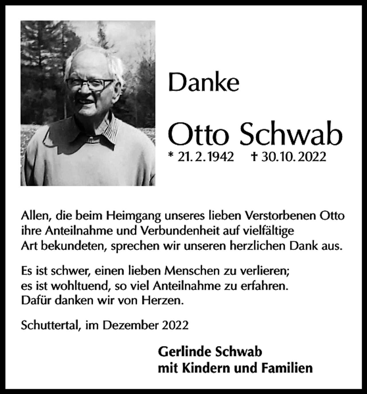 <p>Danke</p><p>Otto Schwab<br />* 21. 2. 1942</p><p>† 30. 10. 2022</p><p>Allen, die beim Heimgang unseres lieben Verstorbenen Otto<br />ihre Anteilnahme und Verbundenheit auf vielfältige<br />Art bekundeten, sprechen wir unseren herzlichen Dank aus.<br />Es ist schwer, einen lieben Menschen zu verlieren;<br />es ist wohltuend, so viel Anteilnahme zu erfahren.<br />Dafür danken wir von Herzen.<br />Schuttertal, im Dezember 2022</p><p>Gerlinde Schwab<br />mit Kindern und Familien</p>