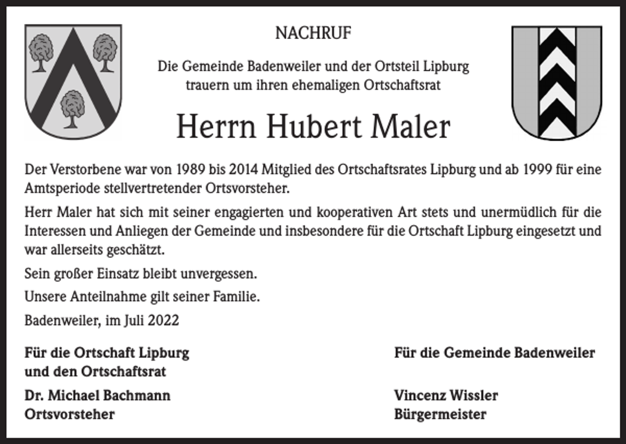 <p>NACHRUF<br />Die Gemeinde Badenweiler und der Ortsteil Lipburg<br />trauern um ihren ehemaligen Ortschaftsrat</p><p>Herrn Hubert Maler<br />Der Verstorbene war von 1989 bis 2014 Mitglied des Ortschaftsrates Lipburg und ab 1999 für eine<br />Amtsperiode stellvertretender Ortsvorsteher.<br />Herr Maler hat sich mit seiner engagierten und kooperativen Art stets und unermüdlich für die<br />Interessen und Anliegen der Gemeinde und insbesondere für die Ortschaft Lipburg eingesetzt und<br />war allerseits geschätzt.<br />Sein großer Einsatz bleibt unvergessen.<br />Unsere Anteilnahme gilt seiner Familie.<br />Badenweiler, im Juli 2022<br />Für die Ortschaft Lipburg<br />und den Ortschaftsrat</p><p>Für die Gemeinde Badenweiler</p><p>Dr. Michael Bachmann<br />Ortsvorsteher</p><p>Vincenz Wissler<br />Bürgermeister</p>