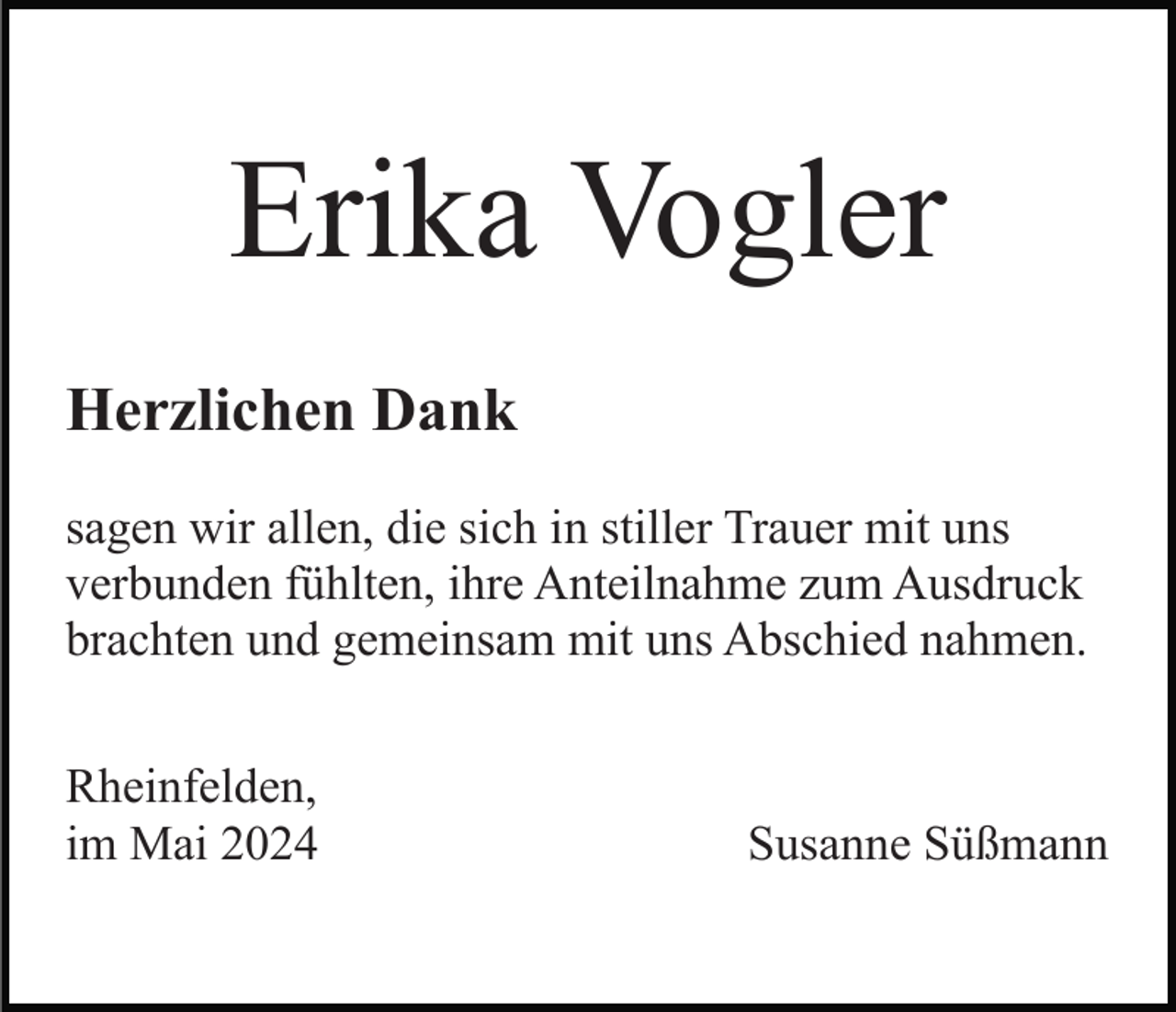 <p>Erika Vogler<br />Herzlichen Dank<br />sagen wir allen, die sich in stiller Trauer mit uns<br />verbunden fühlten, ihre Anteilnahme zum Ausdruck<br />brachten und gemeinsam mit uns Abschied nahmen.<br />Rheinfelden,<br />im Mai 2024</p><p>Susanne Süßmann</p>