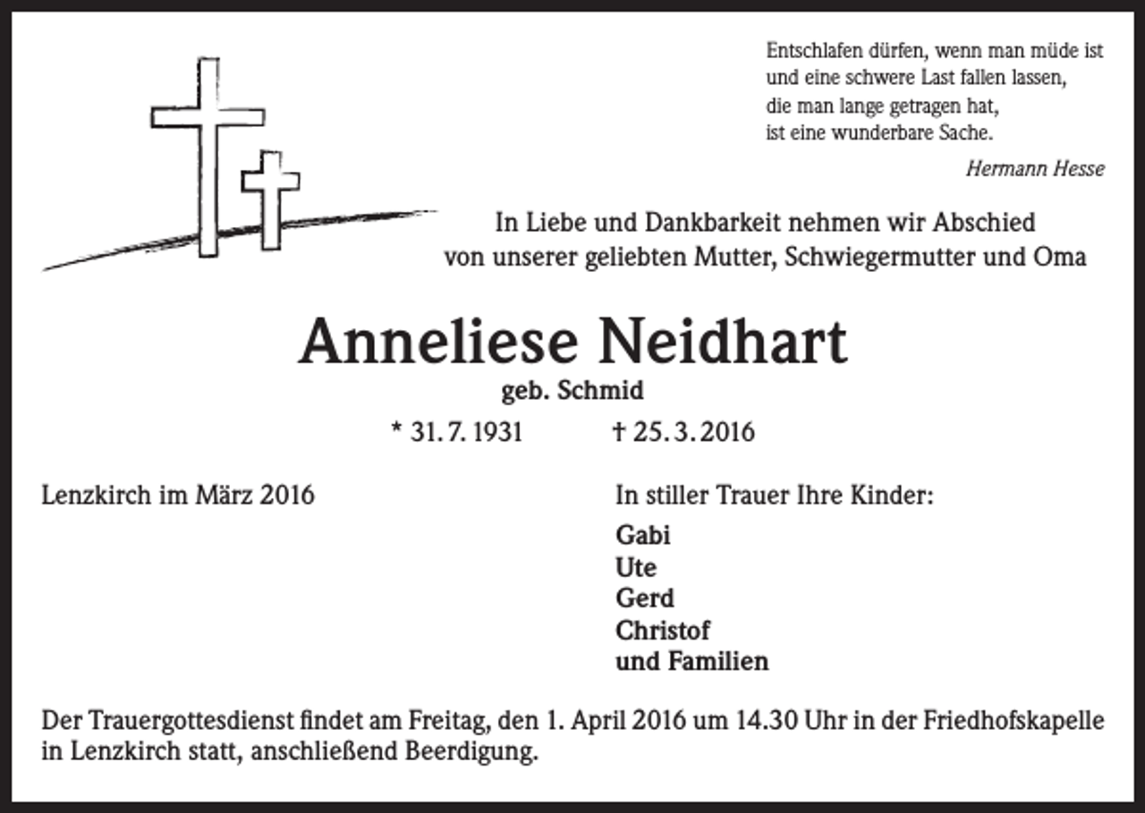 <p>Entschlafen dürfen, wenn man müde ist<br />und eine schwere Last fallen lassen,<br />die man lange getragen hat,<br />ist eine wunderbare Sache.<br />Hermann Hesse</p><p>In Liebe und Dankbarkeit nehmen wir Abschied<br />von ­unserer geliebten Mutter, Schwiegermutter und Oma</p><p>Anneliese Neidhart<br />geb. Schmid<br />* 31. 7. 1931<br />† 25. 3. 2016</p><p>Lenzkirch im März 2016</p><p>In stiller Trauer Ihre Kinder:<br />Gabi<br />Ute<br />Gerd<br />Christof<br />und Familien</p><p>Der Trauergottesdienst findet am Freitag, den 1. April 2016 um 14.30 Uhr in der Friedhofskapelle<br />in Lenzkirch statt, anschließend Beerdigung.</p>