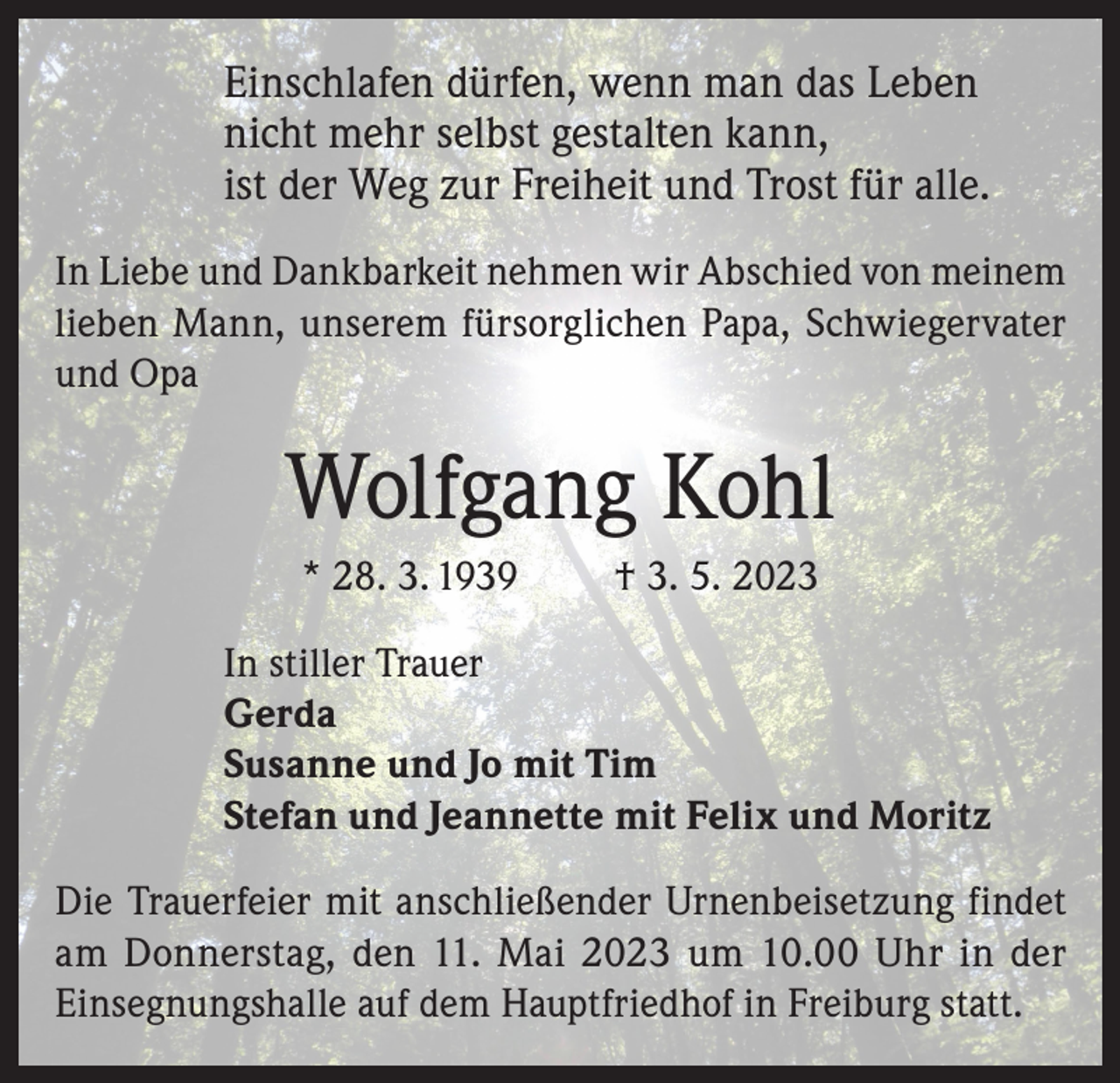 <p>Einschlafen dürfen, wenn man das Leben<br />nicht mehr selbst gestalten kann,<br />ist der Weg zur Freiheit und Trost für alle.<br />In Liebe und Dankbarkeit nehmen wir Abschied von meinem<br />lieben Mann, unserem fürsorglichen Papa, Schwiegervater<br />und Opa</p><p>Wolfgang Kohl<br />* 28. 3. 1939</p><p>† 3. 5. 2023</p><p>In stiller Trauer<br />Gerda<br />Susanne und Jo mit Tim<br />Stefan und Jeannette mit Felix und Moritz<br />Die Trauerfeier mit anschließender Urnenbeisetzung findet<br />am Donnerstag, den 11. Mai 2023 um 10.00 Uhr in der<br />Einsegnungshalle auf dem Hauptfriedhof in Freiburg statt.</p>