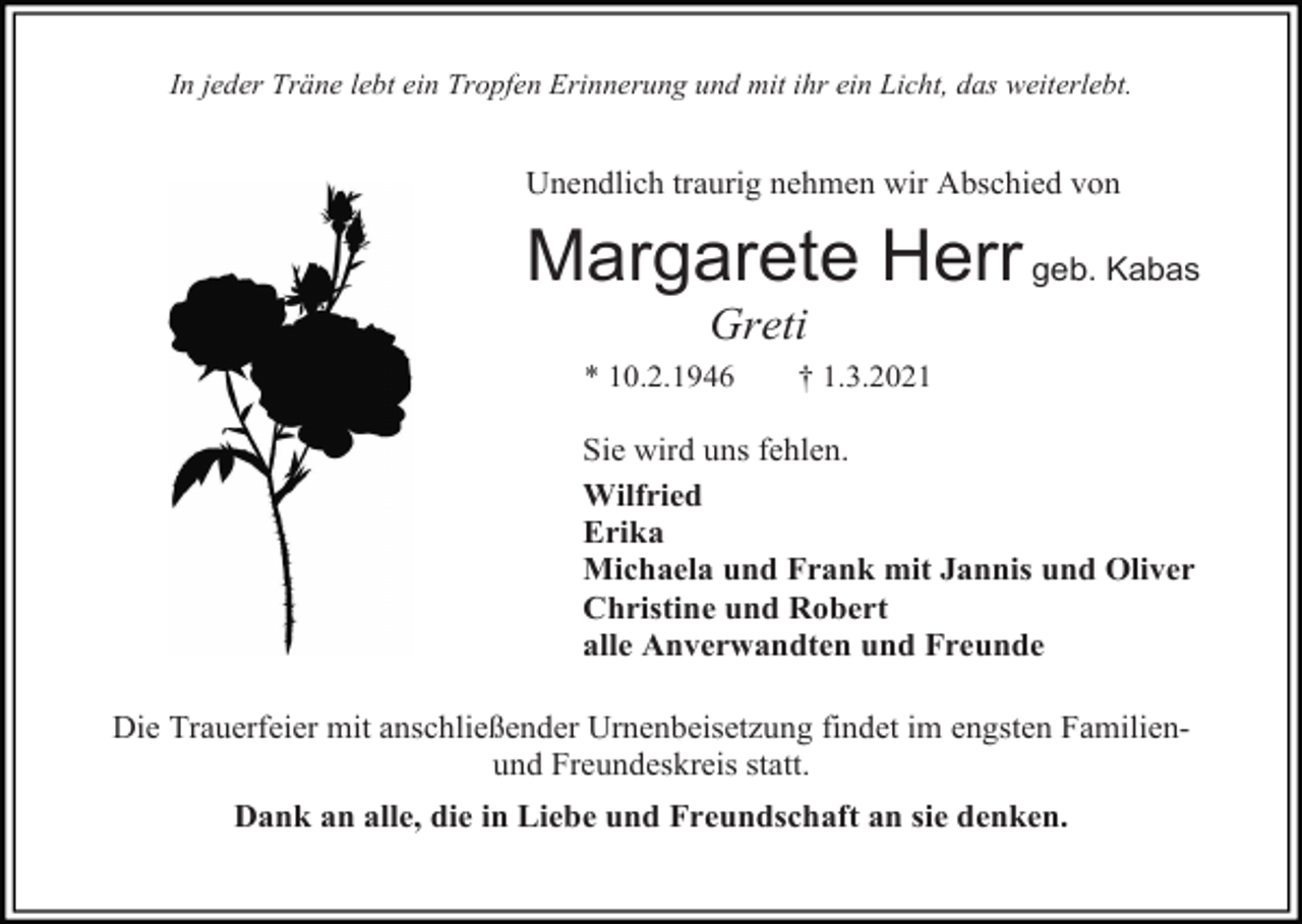 <p>In jeder Träne lebt ein Tropfen Erinnerung und mit ihr ein Licht, das weiterlebt.</p><p>Unendlich traurig nehmen wir Abschied von</p><p>Margarete Herr geb. Kabas<br />Greti<br />* 10.2.1946</p><p>† 1.3.2021</p><p>Sie wird uns fehlen.<br />Wilfried<br />Erika<br />Michaela und Frank mit Jannis und Oliver<br />Christine und Robert<br />alle Anverwandten und Freunde<br />Die Trauerfeier mit anschließender Urnenbeisetzung findet im engsten Familienund Freundeskreis statt.<br />Dank an alle, die in Liebe und Freundschaft an sie denken.</p>