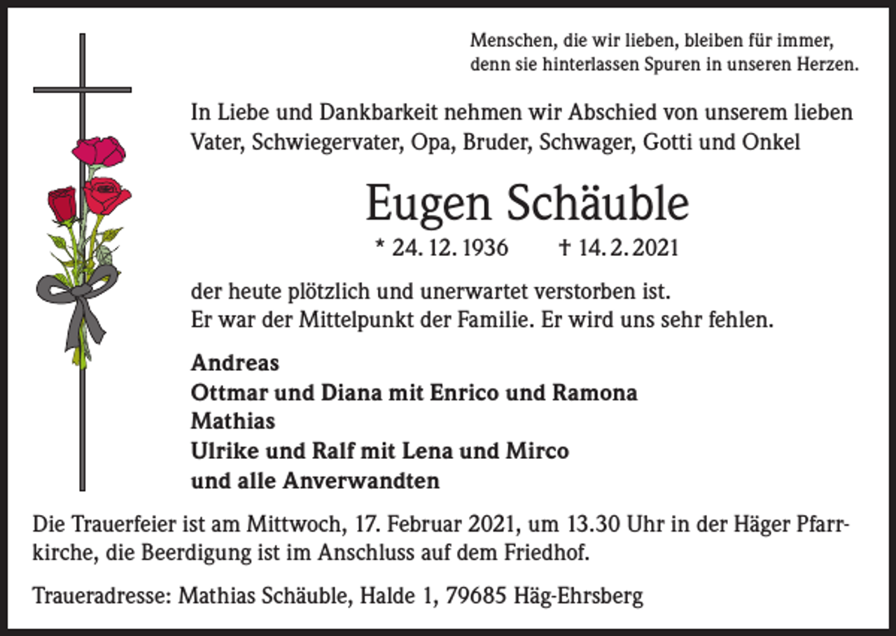 <p>Menschen, die wir lieben, bleiben für immer,<br />denn sie hinterlassen Spuren in unseren Herzen.</p><p>In Liebe und Dankbarkeit nehmen wir Abschied von unserem lieben<br />Vater, Schwiegervater, Opa, Bruder, Schwager, Gotti und Onkel</p><p>Eugen Schäuble<br />* 24. 12. 1936 † 14. 2. 2021<br />der heute plötzlich und unerwartet verstorben ist.<br />Er war der Mittelpunkt der Familie. Er wird uns sehr fehlen.<br />Andreas<br />Ottmar und Diana mit Enrico und Ramona<br />Mathias<br />Ulrike und Ralf mit Lena und Mirco<br />und alle Anverwandten<br />Die Trauerfeier ist am Mittwoch, 17. Februar 2021, um 13.30 Uhr in der Häger Pfarrkirche, die Beerdigung ist im Anschluss auf dem Friedhof.<br />Traueradresse: Mathias Schäuble, Halde 1, 79685 Häg-Ehrsberg</p>