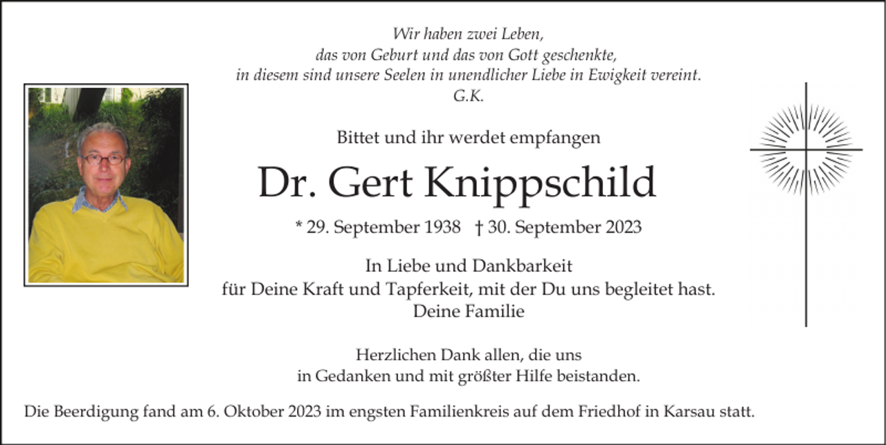 <p>Wir haben zwei Leben,<br />das von Geburt und das von Gott geschenkte,<br />in diesem sind unsere Seelen in unendlicher Liebe in Ewigkeit vereint.<br />G.K.</p><p>Bittet und ihr werdet empfangen</p><p>Dr. Gert Knippschild<br />* 29. September 1938 † 30. September 2023<br />In Liebe und Dankbarkeit<br />für Deine Kraft und Tapferkeit, mit der Du uns begleitet hast.<br />Deine Familie<br />Herzlichen Dank allen, die uns<br />in Gedanken und mit größter Hilfe beistanden.<br />Die Beerdigung fand am 6. Oktober 2023 im engsten Familienkreis auf dem Friedhof in Karsau statt.</p>