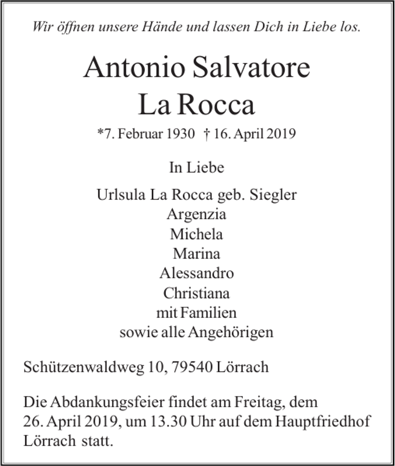 <p>Wir öffnen unsere Hände und lassen Dich in Liebe los.</p><p>Antonio Salvatore<br />La Rocca<br />*7. Februar 1930 † 16. April 2019</p><p>In Liebe<br />Urlsula La Rocca geb. Siegler<br />Argenzia<br />Michela<br />Marina<br />Alessandro<br />Christiana<br />mit Familien<br />sowie alle Angehörigen<br />Schützenwaldweg 10, 79540 Lörrach<br />Die Abdankungsfeier findet am Freitag, dem<br />26. April 2019, um 13.30 Uhr auf dem Hauptfriedhof<br />Lörrach statt.</p>