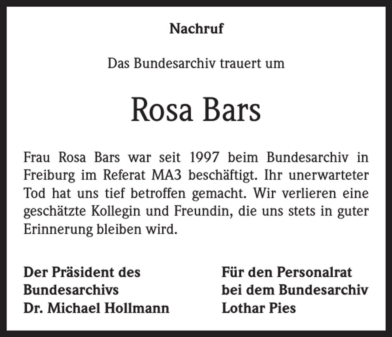 <p>Nachruf<br />Das Bundesarchiv trauert um</p><p>Rosa Bars<br />Frau Rosa Bars war seit 1997 beim Bundesarchiv in<br />Freiburg im Referat MA3 beschäftigt. Ihr unerwarteter<br />Tod hat uns tief betroffen gemacht. Wir verlieren eine<br />geschätzte Kollegin und Freundin, die uns stets in guter<br />Erinnerung bleiben wird.<br />Der Präsident des<br />Bundesarchivs<br />Dr. Michael Hollmann</p><p>Für den Personalrat<br />bei dem Bundesarchiv<br />Lothar Pies</p>