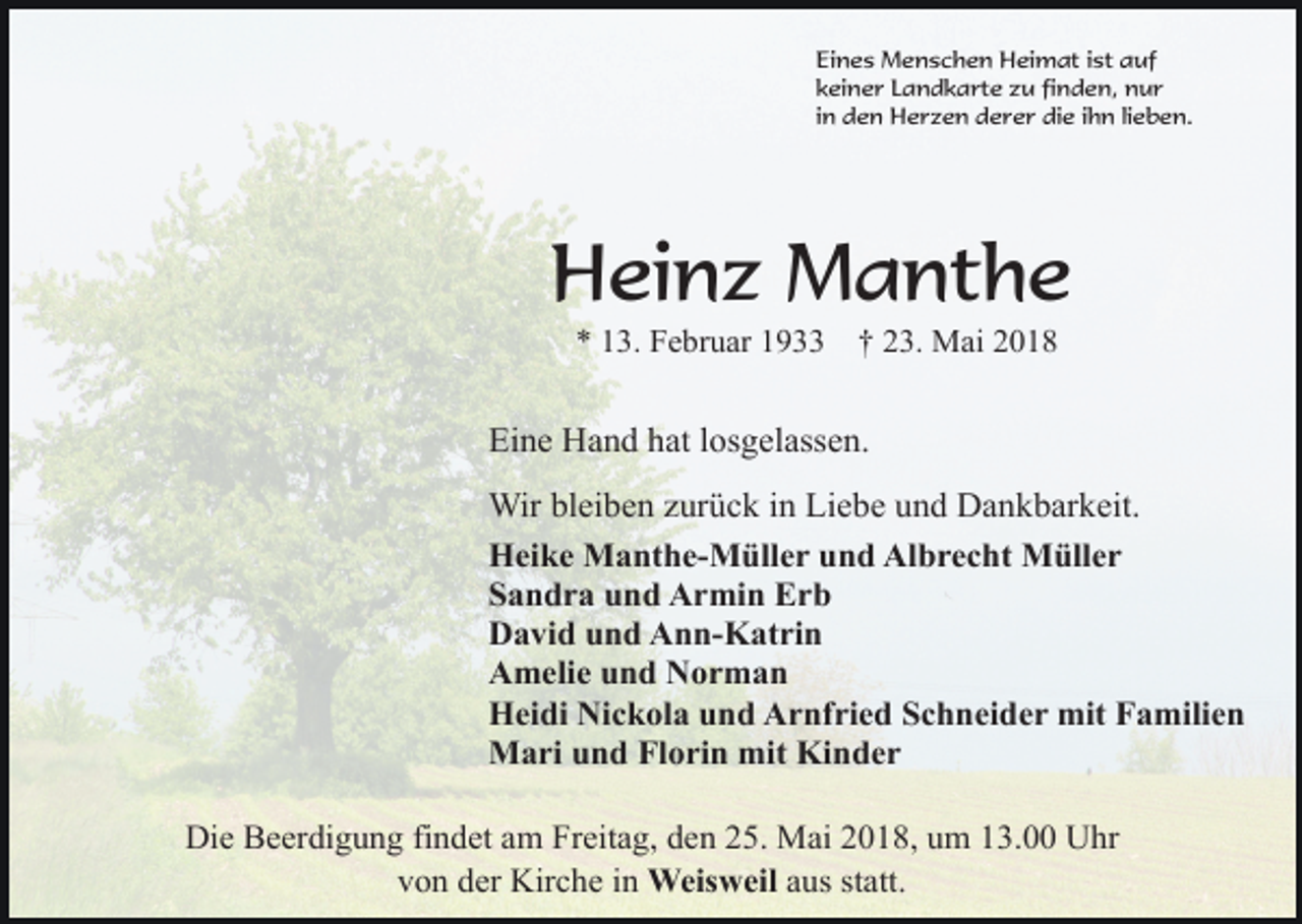 <p>Eines Menschen Heimat ist auf<br />keiner Landkarte zu finden, nur<br />in den Herzen derer die ihn lieben.</p><p>Heinz Manthe<br />* 13. Februar 1933</p><p>† 23. Mai 2018</p><p>Eine Hand hat losgelassen.<br />Wir bleiben zurück in Liebe und Dankbarkeit.<br />Heike Manthe-Müller und Albrecht Müller<br />Sandra und Armin Erb<br />David und Ann-Katrin<br />Amelie und Norman<br />Heidi Nickola und Arnfried Schneider mit Familien<br />Mari und Florin mit Kinder<br />Die Beerdigung findet am Freitag, den 25. Mai 2018, um 13.00 Uhr<br />von der Kirche in Weisweil aus statt.</p>