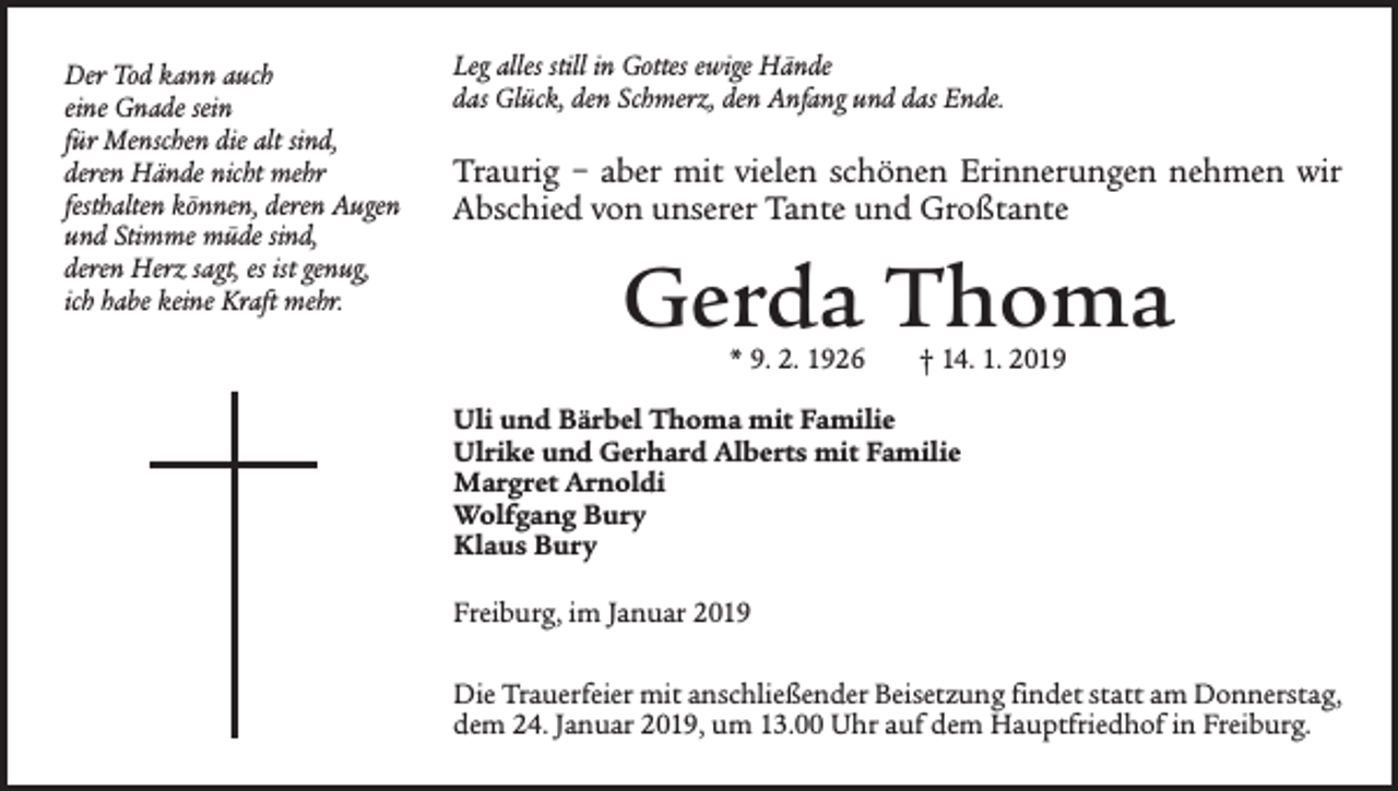 <p>Der Tod kann auch<br />eine Gnade sein<br />für Menschen die alt sind,<br />deren Hände nicht mehr<br />festhalten können, deren Augen<br />und Stimme müde sind,<br />deren Herz sagt, es ist genug,<br />ich habe keine Kraft mehr.</p><p>Leg alles still in Gottes ewige Hände<br />das Glück, den Schmerz, den Anfang und das Ende.</p><p>Traurig – aber mit vielen schönen Erinnerungen nehmen wir<br />Abschied von unserer Tante und Großtante</p><p>Gerda Thoma<br />* 9. 2. 1926 † 14. 1. 2019</p><p>Uli und Bärbel Thoma mit Familie<br />Ulrike und Gerhard Alberts mit Familie<br />Margret Arnoldi<br />Wolfgang Bury<br />Klaus Bury<br />Freiburg, im Januar 2019<br />Die Trauerfeier mit anschließender Beisetzung findet statt am Donnerstag,<br />dem 24. Januar 2019, um 13.00 Uhr auf dem ­Hauptfriedhof in Freiburg.</p>