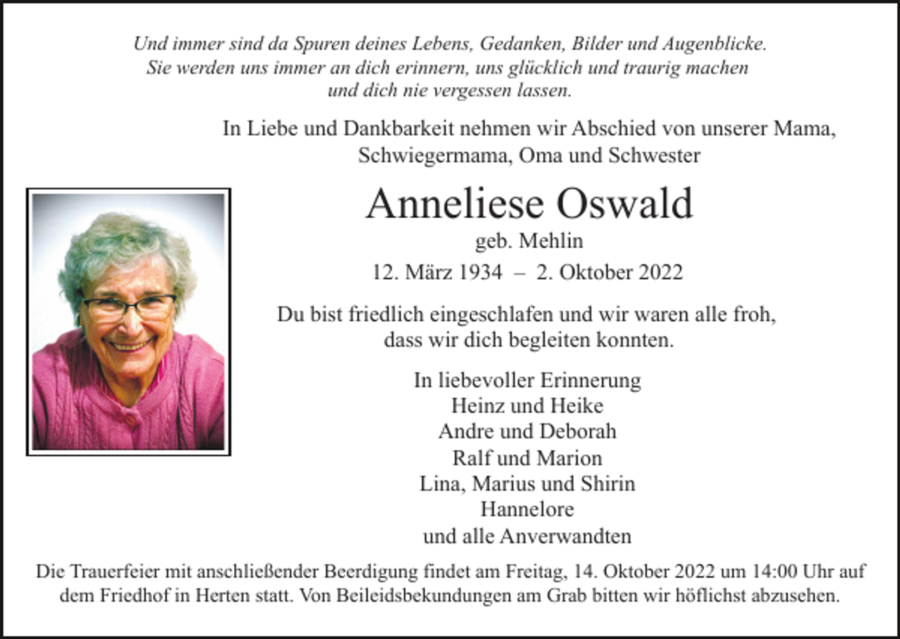 <p>Und immer sind da Spuren deines Lebens, Gedanken, Bilder und Augenblicke.<br />Sie werden uns immer an dich erinnern, uns glücklich und traurig machen<br />und dich nie vergessen lassen.</p><p>In Liebe und Dankbarkeit nehmen wir Abschied von unserer Mama,<br />Schwiegermama, Oma und Schwester</p><p>Anneliese Oswald<br />geb. Mehlin<br />12. März 1934 – 2. Oktober 2022<br />Du bist friedlich eingeschlafen und wir waren alle froh,<br />dass wir dich begleiten konnten.</p><p>In liebevoller Erinnerung<br />Heinz und Heike<br />Andre und Deborah<br />Ralf und Marion<br />Lina, Marius und Shirin<br />Hannelore<br />und alle Anverwandten<br />Die Trauerfeier mit anschließender Beerdigung findet am Freitag, 14. Oktober 2022 um 14:00 Uhr auf<br />dem Friedhof in Herten statt. Von Beileidsbekundungen am Grab bitten wir höflichst abzusehen.</p>
