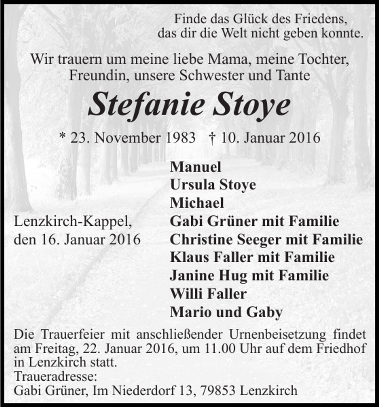 <p>Finde das Glück des Friedens,<br />das dir die Welt nicht geben konnte.</p><p>Wir trauern um meine liebe Mama, meine Tochter,<br />Freundin, unsere Schwester und Tante</p><p>Stefanie Stoye<br />* 23. November 1983 † 10. Januar 2016</p><p>Lenzkirch-Kappel,<br />den 16. Januar 2016</p><p>Manuel<br />Ursula Stoye<br />Michael<br />Gabi Grüner mit Familie<br />Christine Seeger mit Familie<br />Klaus Faller mit Familie<br />Janine Hug mit Familie<br />Willi Faller<br />Mario und Gaby</p><p>Die Trauerfeier mit anschließender Urnenbeisetzung findet<br />am Freitag, 22. Januar 2016, um 11.00 Uhr auf dem Friedhof<br />in Lenzkirch statt.<br />Traueradresse:<br />Gabi Grüner, Im Niederdorf 13, 79853 Lenzkirch</p>