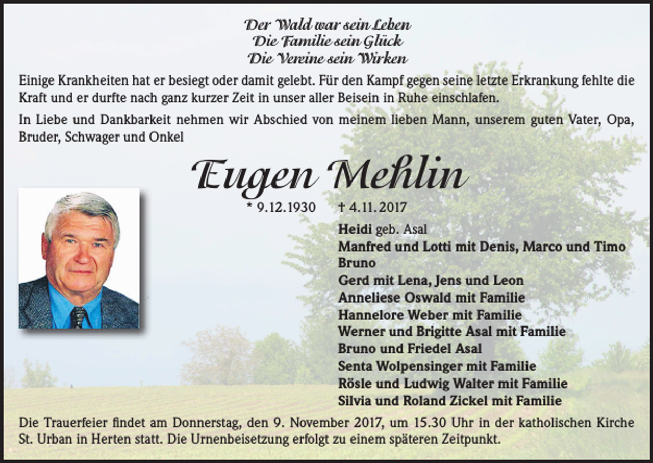 <p>Der Wald war sein Leben<br />Die Familie sein Glück<br />Die Vereine sein Wirken<br />Einige Krankheiten hat er besiegt oder damit gelebt. Für den Kampf gegen seine letzte Erkrankung fehlte die<br />Kraft und er durfte nach ganz kurzer Zeit in unser aller Beisein in Ruhe einschlafen.<br />In Liebe und Dankbarkeit nehmen wir Abschied von meinem lieben Mann, unserem guten Vater, Opa,<br />Bruder, Schwager und Onkel</p><p>Eugen Mehlin</p><p>* 9.12.1930 † 4.11. 2017<br />Heidi geb. Asal<br />Manfred und Lotti mit Denis, Marco und Timo<br />Bruno<br />Gerd mit Lena, Jens und Leon<br />Anneliese Oswald mit Familie<br />Hannelore Weber mit Familie<br />Werner und Brigitte Asal mit Familie<br />Bruno und Friedel Asal<br />Senta Wolpensinger mit Familie<br />Rösle und Ludwig Walter mit Familie<br />Silvia und Roland Zickel mit Familie<br />Die Trauerfeier findet am Donnerstag, den 9. November 2017, um 15.30 Uhr in der katholischen Kirche<br />St. Urban in Herten statt. Die Urnenbeisetzung erfolgt zu einem späteren Zeitpunkt.</p>
