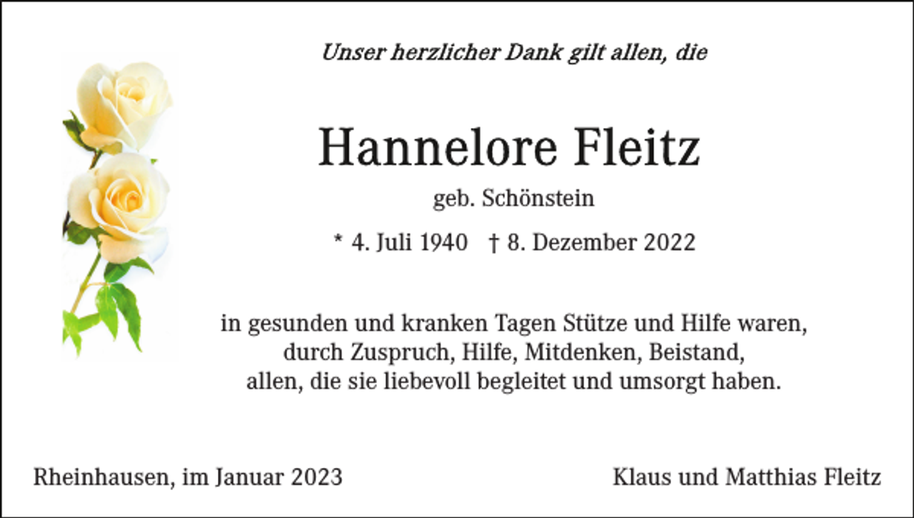 <p>geb. Schönstein<br />* 4. Juli 1940 † 8. Dezember 2022<br />in gesunden und kranken Tagen Stütze und Hilfe waren,<br />durch Zuspruch, Hilfe, Mitdenken, Beistand,<br />allen, die sie liebevoll begleitet und umsorgt haben.</p><p>Rheinhausen, im Januar 2023</p><p>Klaus und Matthias Fleitz</p>