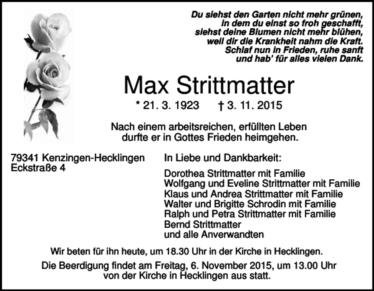 <p>Du siehst den Garten nicht mehr grünen,<br />in dem du einst so froh geschafft,<br />siehst deine Blumen nicht mehr blühen,<br />weil dir die Krankheit nahm die Kraft.<br />Schlaf nun in Frieden, ruhe sanft<br />und hab’ für alles vielen Dank.</p><p>Max Strittmatter<br />* 21. 3. 1923</p><p>† 3. 11. 2015</p><p>Nach einem arbeitsreichen, erfüllten Leben<br />durfte er in Gottes Frieden heimgehen.<br />79341 Kenzingen-Hecklingen<br />Eckstraße 4</p><p>In Liebe und Dankbarkeit:<br />Dorothea Strittmatter mit Familie<br />Wolfgang und Eveline Strittmatter mit Familie<br />Klaus und Andrea Strittmatter mit Familie<br />Walter und Brigitte Schrodin mit Familie<br />Ralph und Petra Strittmatter mit Familie<br />Bernd Strittmatter<br />und alle Anverwandten</p><p>Wir beten für ihn heute, um 18.30 Uhr in der Kirche in Hecklingen.</p><p>Die Beerdigung findet am Freitag, 6. November 2015, um 13.00 Uhr<br />von der Kirche in Hecklingen aus statt.</p>
