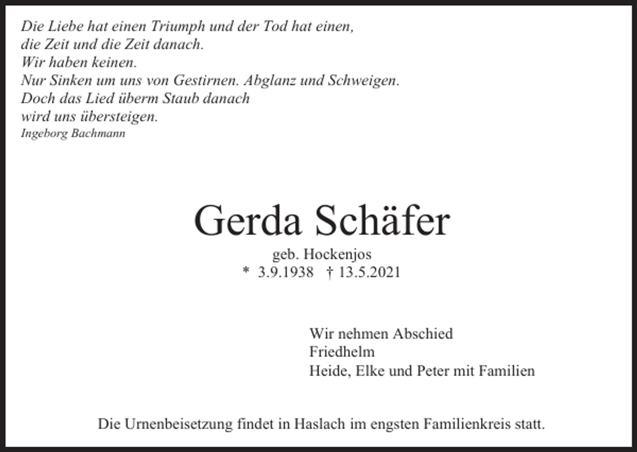 <p>Die Liebe hat einen Triumph und der Tod hat einen,<br />die Zeit und die Zeit danach.<br />Wir haben keinen.<br />Nur Sinken um uns von Gestirnen. Abglanz und Schweigen.<br />Doch das Lied überm Staub danach<br />wird uns übersteigen.<br />Ingeborg Bachmann</p><p>Gerda Schäfer<br />geb. Hockenjos<br />* 3.9.1938 † 13.5.2021</p><p>Wir nehmen Abschied<br />Friedhelm<br />Heide, Elke und Peter mit Familien<br />Die Urnenbeisetzung findet in Haslach im engsten Familienkreis statt.</p>