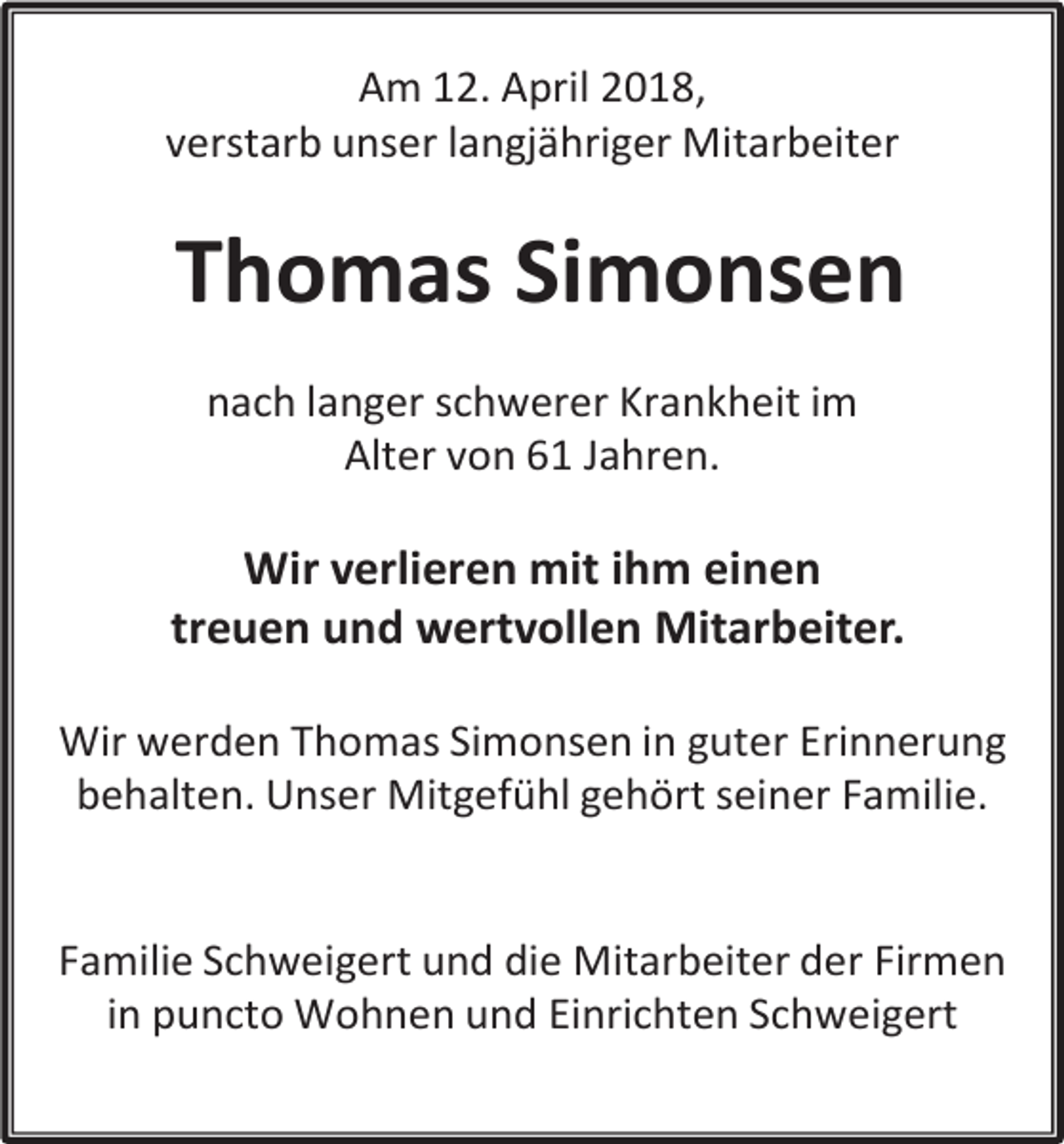 <p>Am 12. April 2018,<br />verstarb unser langjähriger Mitarbeiter</p><p>Thomas Simonsen<br />nach langer schwerer Krankheit im<br />Alter von 61 Jahren.</p><p>Wir verlieren mit ihm einen<br />treuen und wertvollen Mitarbeiter.<br />Wir werden Thomas Simonsen in guter Erinnerung<br />behalten. Unser Mitgefühl gehört seiner Familie.<br />Familie Schweigert und die Mitarbeiter der Firmen<br />in puncto Wohnen und Einrichten Schweigert</p>