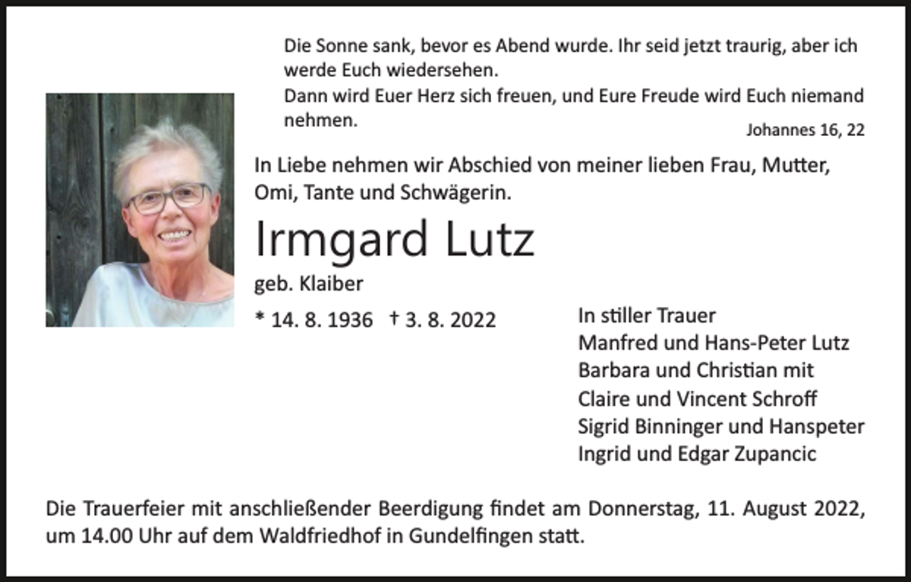 <p>Die Sonne sank, bevor es Abend wurde. Ihr seid jetzt traurig, aber ich<br />werde Euch wiedersehen.<br />Dann wird Euer Herz sich freuen, und Eure Freude wird Euch niemand<br />nehmen.<br />Johannes 16, 22</p><p>In Liebe nehmen wir Abschied von meiner lieben Frau, Mu�er,<br />Omi, Tante und Schwägerin.</p><p>Irmgard Lutz<br />geb. Klaiber<br />* 14. 8. 1936 † 3. 8. 2022</p><p>In s�ller Trauer<br />Manfred und Hans­Peter Lutz<br />Barbara und Chris�an mit<br />Claire und Vincent Schroﬀ<br />Sigrid Binninger und Hanspeter<br />Ingrid und Edgar Zupancic</p><p>Die Trauerfeier mit anschließender Beerdigung ﬁndet am Donnerstag, 11. August 2022,<br />um 14.00 Uhr auf dem Waldfriedhof in Gundelﬁngen sta�.</p>