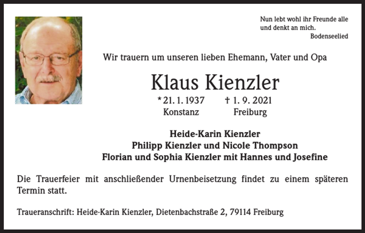 <p>Nun lebt wohl ihr Freunde alle<br />und denkt an mich.</p><p>Bodenseelied</p><p>Wir trauern um unseren lieben Ehemann, Vater und Opa</p><p>Klaus Kienzler<br />* 21. 1. 1937 † 1. 9. 2021<br />Konstanz<br />Freiburg</p><p>Heide-Karin Kienzler<br />Philipp Kienzler und Nicole Thompson<br />Florian und Sophia Kienzler mit Hannes und Josefine<br />Die Trauerfeier mit anschließender Urnenbeisetzung findet zu einem späteren<br />Termin statt.<br />Traueranschrift: Heide-Karin Kienzler, Dietenbachstraße 2, 79114 Freiburg</p>
