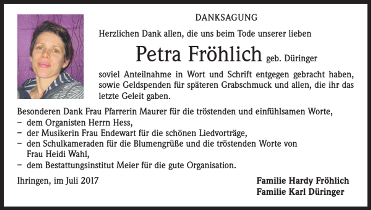 <p>DANKSAGUNG<br />Herzlichen Dank allen, die uns beim Tode unserer lieben</p><p>Petra Fröhlich geb. Düringer<br />soviel Anteilnahme in Wort und Schrift entgegen gebracht haben,<br />sowie Geldspenden für späteren Grabschmuck und allen, die ihr das<br />letzte Geleit gaben.<br />Besonderen Dank Frau Pfarrerin Maurer für die tröstenden und einfühlsamen Worte,<br />– dem Organisten Herrn Hess,<br />– der Musikerin Frau Endewart für die schönen Liedvorträge,<br />– den Schulkameraden für die Blumengrüße und die tröstenden Worte von<br />Frau Heidi Wahl,<br />– dem Bestattungsinstitut Meier für die gute Organisation.<br />Ihringen, im Juli 2017 Familie Hardy Fröhlich<br />Familie Karl Düringer</p>