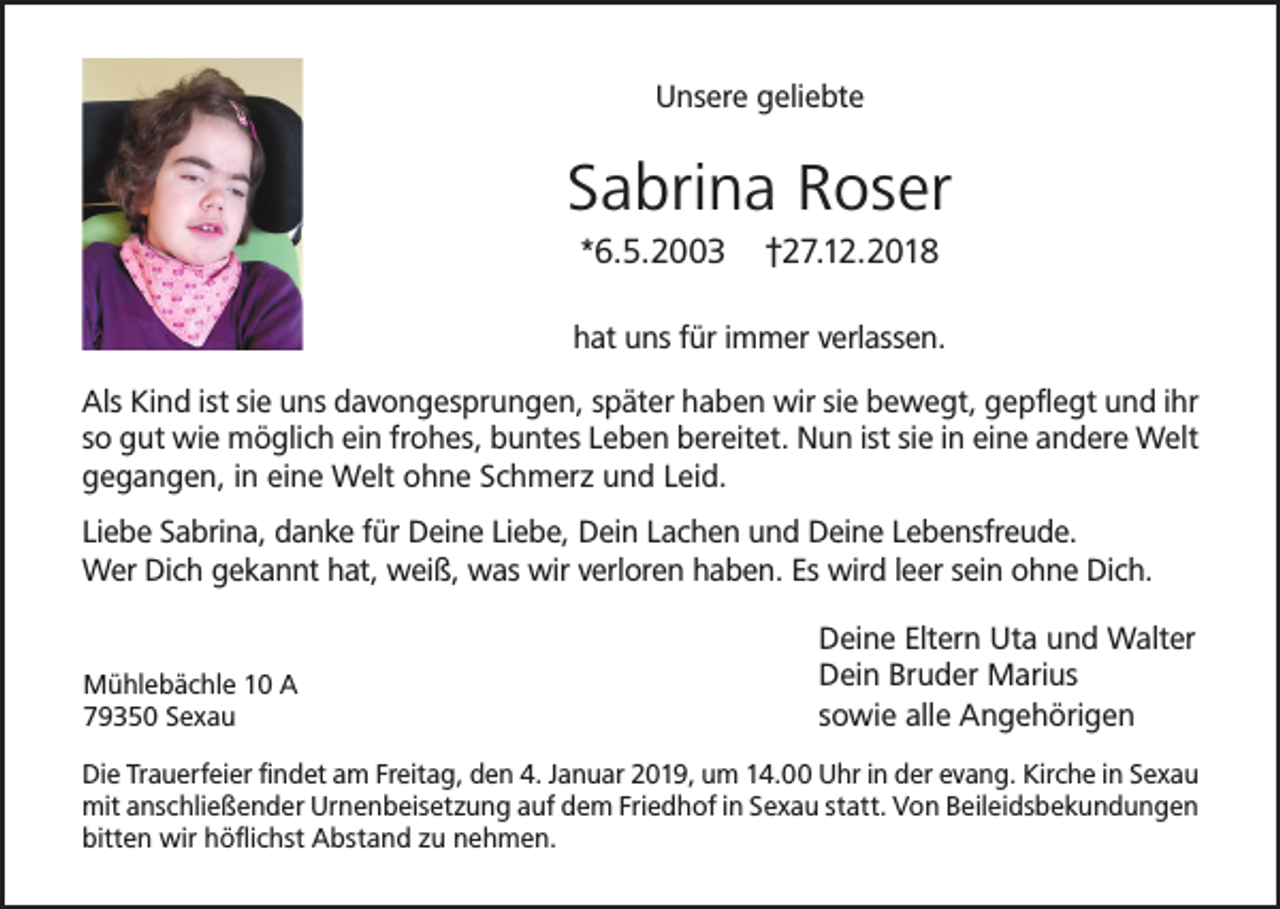 <p>Unsere geliebte</p><p>Sabrina Roser<br />*6.5.2003</p><p>†27.12.2018</p><p>hat uns für immer verlassen.<br />Als Kind ist sie uns davongesprungen, später haben wir sie bewegt, gepflegt und ihr<br />so gut wie möglich ein frohes, buntes Leben bereitet. Nun ist sie in eine andere Welt<br />gegangen, in eine Welt ohne Schmerz und Leid.<br />Liebe Sabrina, danke für Deine Liebe, Dein Lachen und Deine Lebensfreude.<br />Wer Dich gekannt hat, weiß, was wir verloren haben. Es wird leer sein ohne Dich.</p><p>Mühlebächle 10 A<br />79350 Sexau</p><p>Deine Eltern Uta und Walter<br />Dein Bruder Marius<br />sowie alle Angehörigen</p><p>Die Trauerfeier findet am Freitag, den 4. Januar 2019, um 14.00 Uhr in der evang. Kirche in Sexau<br />mit anschließender Urnenbeisetzung auf dem Friedhof in Sexau statt. Von Beileidsbekundungen<br />bitten wir höflichst Abstand zu nehmen.</p>