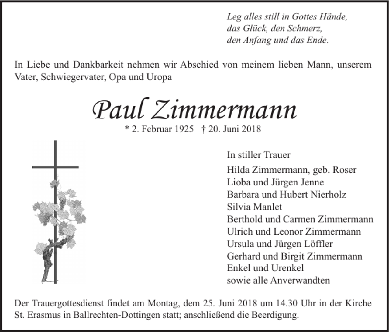 <p>Leg alles still in Gottes Hände,<br />das Glück, den Schmerz,<br />den Anfang und das Ende.</p><p>In Liebe und Dankbarkeit nehmen wir Abschied von meinem lieben Mann, unserem<br />Vater, Schwiegervater, Opa und Uropa</p><p>Paul Zimmermann<br />* 2. Februar 1925 † 20. Juni 2018</p><p>In stiller Trauer<br />Hilda Zimmermann, geb. Roser<br />Lioba und Jürgen Jenne<br />Barbara und Hubert Nierholz<br />Silvia Manlet<br />Berthold und Carmen Zimmermann<br />Ulrich und Leonor Zimmermann<br />Ursula und Jürgen Löffler<br />Gerhard und Birgit Zimmermann<br />Enkel und Urenkel<br />sowie alle Anverwandten<br />Der Trauergottesdienst findet am Montag, dem 25. Juni 2018 um 14.30 Uhr in der Kirche<br />St. Erasmus in Ballrechten-Dottingen statt; anschließend die Beerdigung.</p>