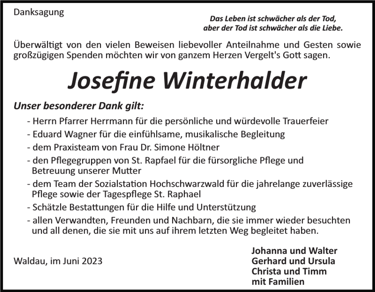 <p>Danksagung</p><p>Das Leben ist schwächer als der Tod,<br />aber der Tod ist schwächer als die Liebe.</p><p>Überwältigt von den vielen Beweisen liebevoller Anteilnahme und Gesten sowie<br />großzügigen Spenden möchten wir von ganzem Herzen Vergelt's Gott sagen.</p><p>Joseﬁne Winterhalder<br />Unser besonderer Dank gilt:<br />­ Herrn Pfarrer Herrmann für die persönliche und würdevolle Trauerfeier<br />­ Eduard Wagner für die einfühlsame, musikalische Begleitung<br />­ dem Praxisteam von Frau Dr. Simone Höltner<br />­ den Pﬂegegruppen von St. Rapfael für die fürsorgliche Pﬂege und<br />Betreuung unserer Mutter<br />­ dem Team der Sozialstation Hochschwarzwald für die jahrelange zuverlässige<br />Pﬂege sowie der Tagespﬂege St. Raphael<br />­ Schätzle Bestattungen für die Hilfe und Unterstützung<br />­ allen Verwandten, Freunden und Nachbarn, die sie immer wieder besuchten<br />und all denen, die sie mit uns auf ihrem letzten Weg begleitet haben.<br />Waldau, im Juni 2023</p><p>Johanna und Walter<br />Gerhard und Ursula<br />Christa und Timm<br />mit Familien</p>