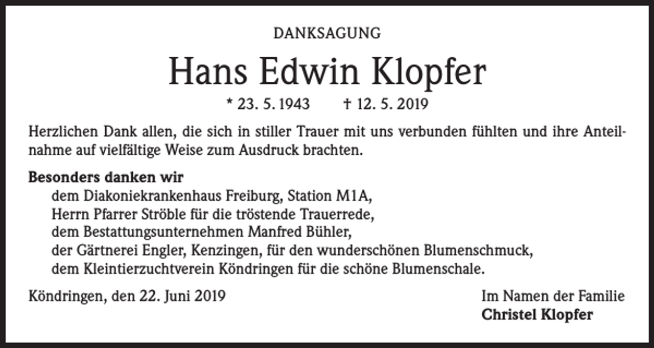 <p>DANKSAGUNG</p><p>Hans Edwin Klopfer<br />* 23. 5. 1943 † 12. 5. 2019</p><p>Herzlichen Dank allen, die sich in stiller Trauer mit uns verbunden fühlten und ihre Anteilnahme auf vielfältige Weise zum Ausdruck brachten.<br />Besonders danken wir<br />dem Diakoniekrankenhaus Freiburg, Station M1A,<br />Herrn Pfarrer Ströble für die tröstende Trauerrede,<br />dem Bestattungsunternehmen Manfred Bühler,<br />der Gärtnerei Engler, Kenzingen, für den wunderschönen Blumenschmuck,<br />dem Kleintierzuchtverein Köndringen für die schöne Blumenschale.<br />Köndringen, den 22. Juni 2019</p><p>Im Namen der Familie<br />Christel Klopfer</p>