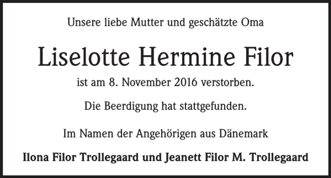 <p>Unsere liebe Mutter und geschätzte Oma</p><p>Liselotte Hermine Filor<br />ist am 8. November 2016 verstorben.<br />Die Beerdigung hat stattgefunden.<br />Im Namen der Angehörigen aus Dänemark<br />Ilona Filor Trollegaard und Jeanett Filor M. Trollegaard</p>