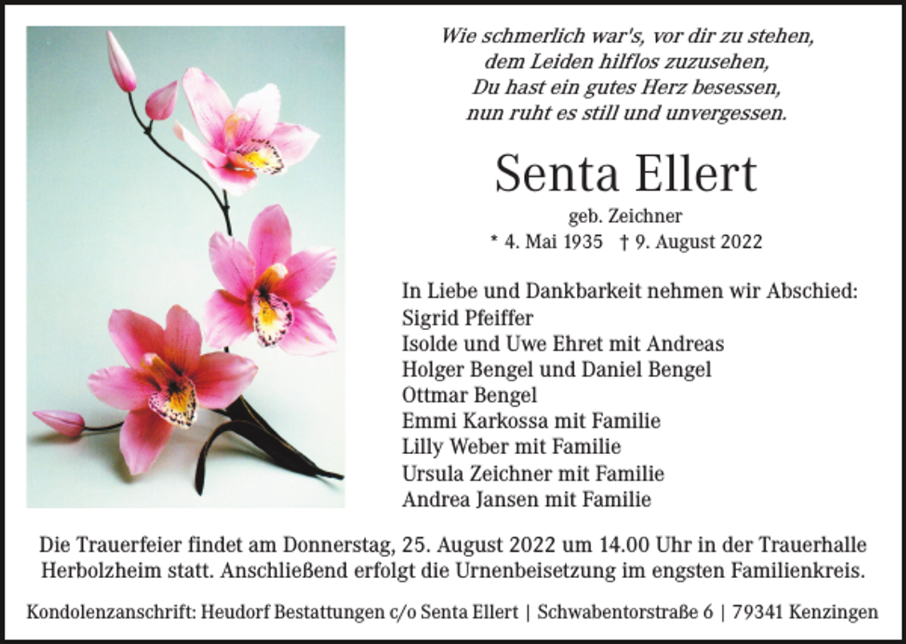 <p>Wie schmerlich war's, vor dir zu stehen,<br />dem Leiden hilflos zuzusehen,<br />Du hast ein gutes Herz besessen,<br />nun ruht es still und unvergessen.</p><p>Senta Ellert</p><p>geb. Zeichner<br />* 4. Mai 1935 † 9. August 2022</p><p>In Liebe und Dankbarkeit nehmen wir Abschied:<br />Sigrid Pfeiffer<br />Isolde und Uwe Ehret mit Andreas<br />Holger Bengel und Daniel Bengel<br />Ottmar Bengel<br />Emmi Karkossa mit Familie<br />Lilly Weber mit Familie<br />Ursula Zeichner mit Familie<br />Andrea Jansen mit Familie<br />Die Trauerfeier findet am Donnerstag, 25. August 2022 um 14.00 Uhr in der Trauerhalle<br />Herbolzheim statt. Anschließend erfolgt die Urnenbeisetzung im engsten Familienkreis.<br />Kondolenzanschrift: Heudorf Bestattungen c/o Senta Ellert | Schwabentorstraße 6 | 79341 Kenzingen</p>