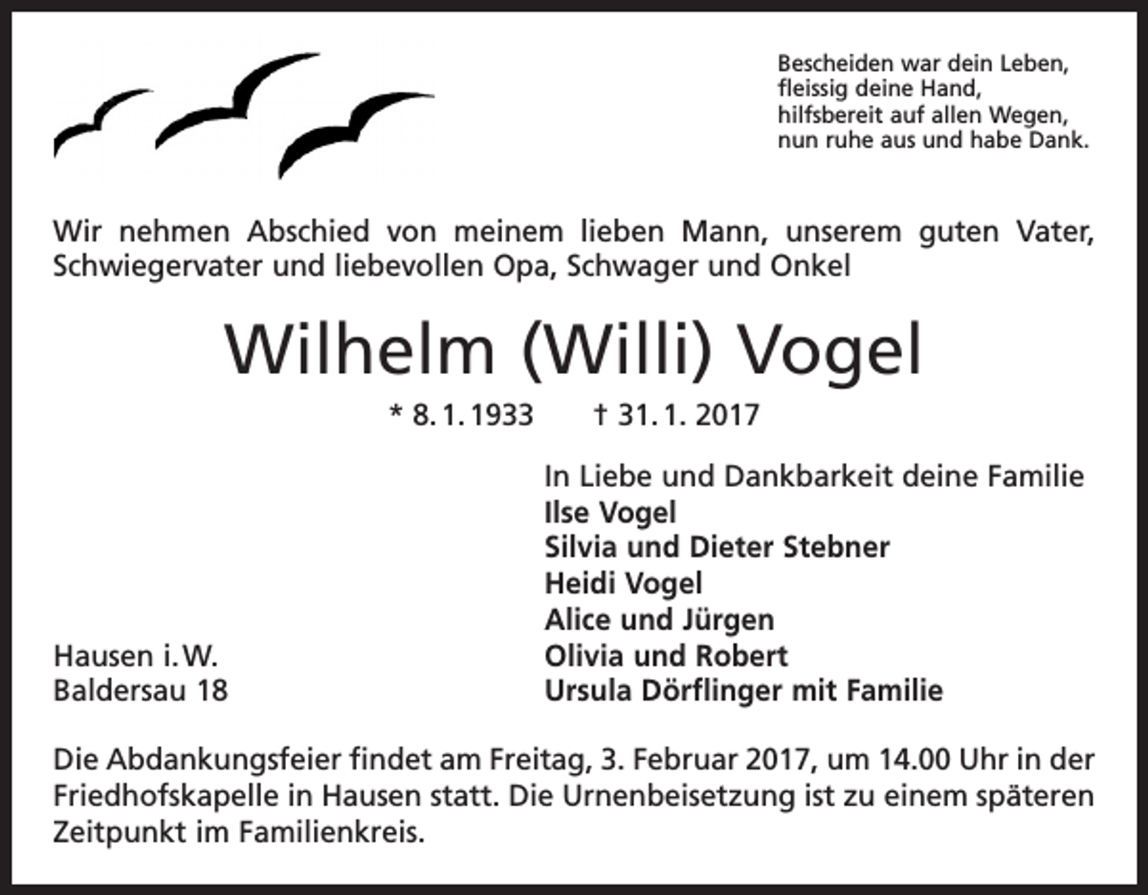 <p>Bescheiden war dein Leben,<br />fleissig deine Hand,<br />hilfsbereit auf allen Wegen,<br />nun ruhe aus und habe Dank.</p><p>Wir nehmen Abschied von meinem lieben Mann, unserem guten Vater,<br />­Schwiegervater und liebevollen Opa, S­ chwager und Onkel</p><p>Wilhelm (Willi) Vogel<br />* 8. 1. 1933 † 31. 1. 2017</p><p>Hausen i. W.<br />Baldersau 18</p><p>In Liebe und Dankbarkeit deine Familie<br />Ilse Vogel<br />Silvia und Dieter Stebner<br />Heidi Vogel<br />Alice und Jürgen<br />Olivia und Robert<br />Ursula Dörflinger mit Familie</p><p>Die Abdankungsfeier findet am Freitag, 3. Februar 2017, um 14.00 Uhr in der<br />­Friedhofskapelle in Hausen statt. Die Urnenbeisetzung ist zu einem späteren<br />Zeitpunkt im Familienkreis.</p>