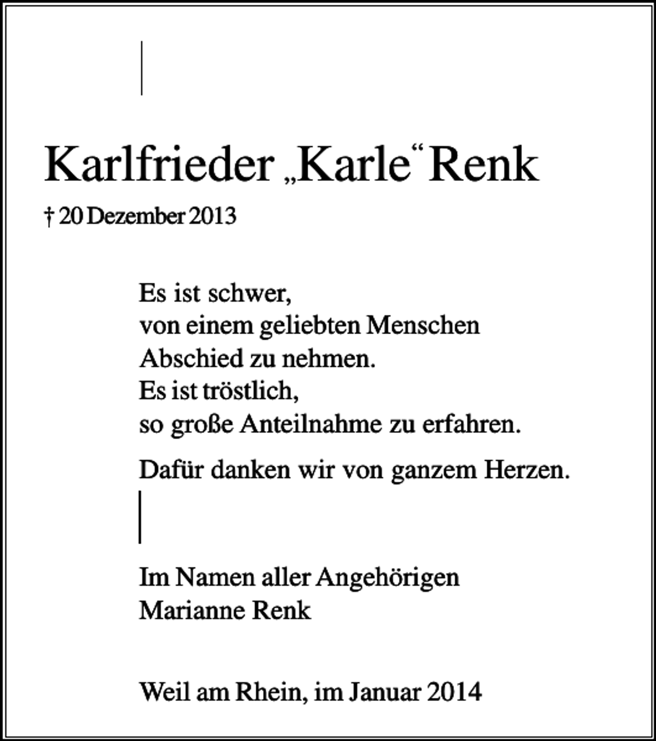 <p>Karlfrieder „Karle“ Renk<br />† 20 Dezember 2013</p><p>Es ist schwer,<br />von einem geliebten Menschen<br />Abschied zu nehmen.<br />Es ist tröstlich,<br />so große Anteilnahme zu erfahren.<br />Dafür danken wir von ganzem Herzen.</p><p>Im Namen aller Angehörigen<br />Marianne Renk<br />Weil am Rhein, im Januar 2014</p>