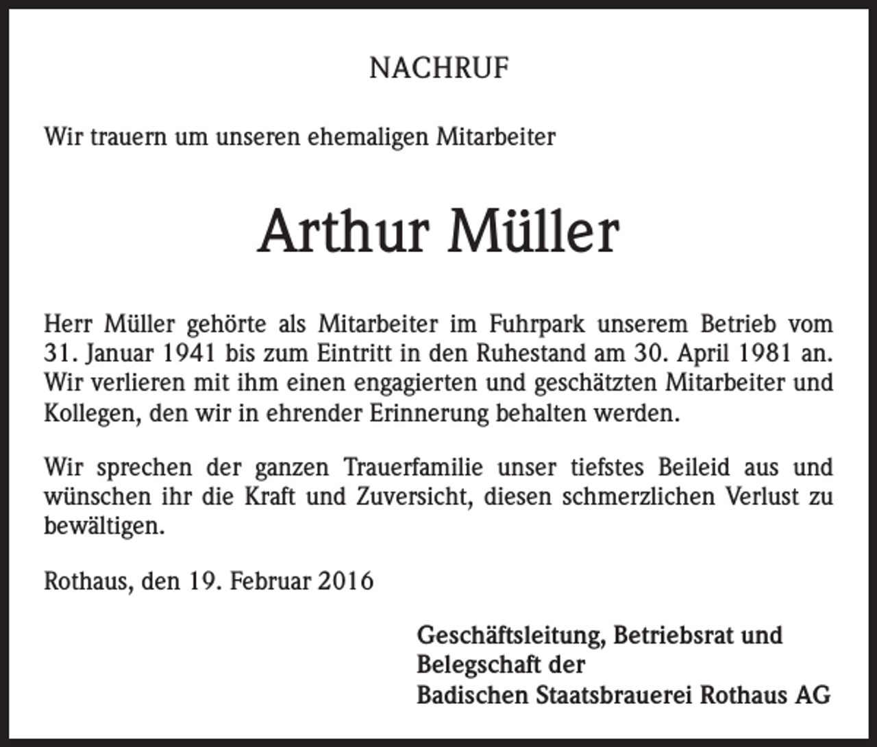<p>NACHRUF<br />Wir trauern um unseren ehemaligen Mitarbeiter</p><p>Arthur Müller<br />Herr Müller gehörte als Mitarbeiter im Fuhrpark unserem Betrieb vom<br />31. Januar 1941 bis zum Eintritt in den Ruhestand am 30. April 1981 an.<br />Wir verlieren mit ihm einen engagierten und geschätzten Mitarbeiter und<br />Kollegen, den wir in ehrender Erinnerung behalten werden.<br />Wir sprechen der ganzen Trauerfamilie unser tiefstes Beileid aus und<br />wünschen ihr die Kraft und Zuversicht, diesen schmerzlichen Verlust zu<br />bewältigen.<br />Rothaus, den 19. Februar 2016</p><p>Geschäftsleitung, Betriebsrat und<br />Belegschaft der<br />Badischen Staatsbrauerei Rothaus AG</p>