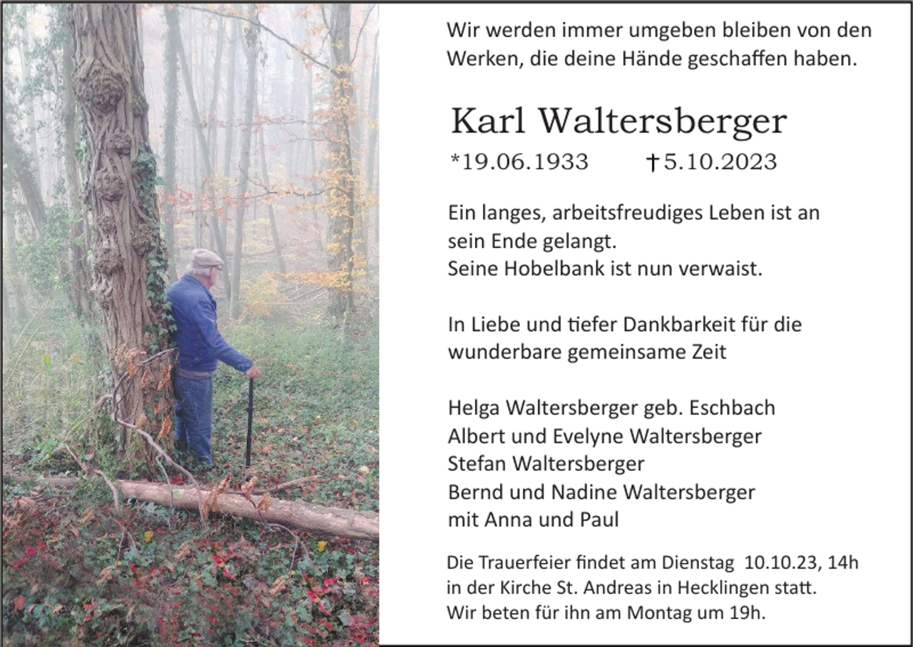 <p>Wir werden immer umgeben bleiben von den<br />Werken, die deine Hände geschaffen haben.</p><p>Karl Waltersberger<br />*19.06.1933</p><p>5.10.2023</p><p>Ein langes, arbeitsfreudiges Leben ist an<br />sein Ende gelangt.<br />Seine Hobelbank ist nun verwaist.<br />In Liebe und �efer Dankbarkeit für die<br />wunderbare gemeinsame Zeit<br />Helga Waltersberger geb. Eschbach<br />Albert und Evelyne Waltersberger<br />Stefan Waltersberger<br />Bernd und Nadine Waltersberger<br />mit Anna und Paul<br />Die Trauerfeier findet am Dienstag 10.10.23, 14h<br />in der Kirche St. Andreas in Hecklingen sta�.<br />Wir beten für ihn am Montag um 19h.</p>