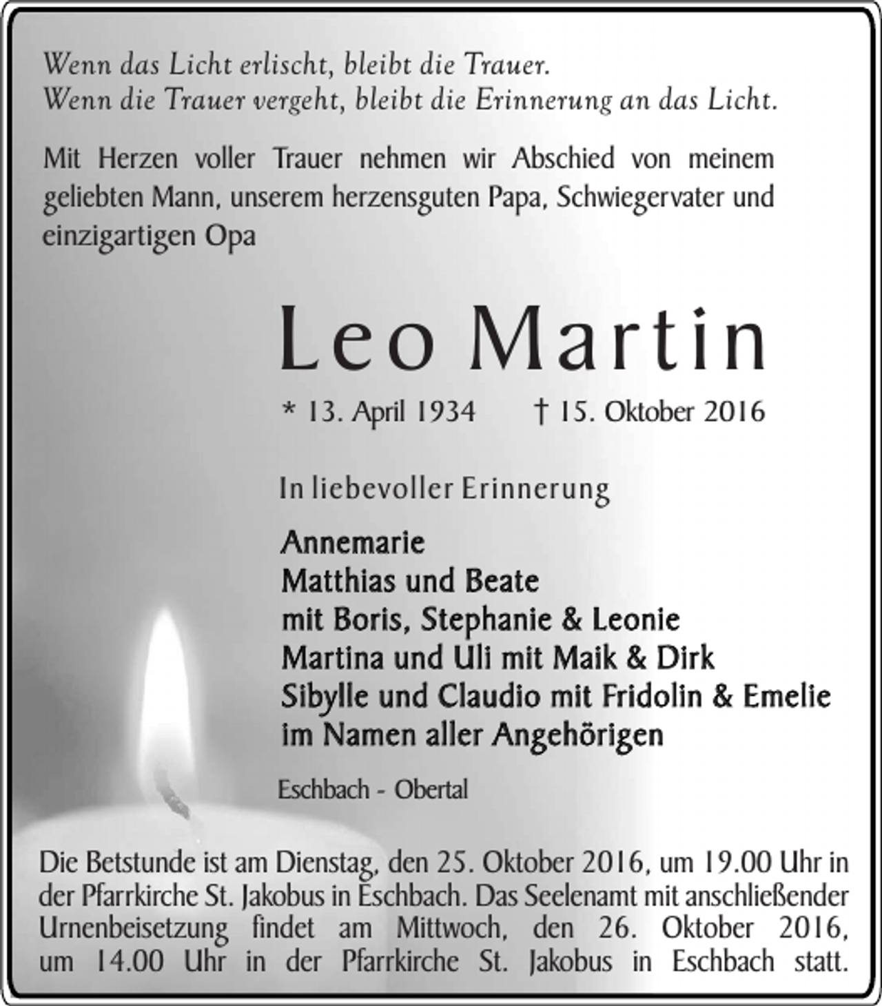 <p>Wenn das Licht erlischt, bleibt die Trauer.<br />Wenn die Trauer vergeht, bleibt die Erinnerung an das Licht.<br />Mit Herzen voller Trauer nehmen wir Abschied von meinem<br />geliebten Mann, unserem herzensguten Papa, Schwiegervater und<br />einzigartigen Opa</p><p>Leo Martin<br />* 13. April 1934</p><p>15. Oktober 2016</p><p>In liebevoller Erinnerung</p><p>Annemarie<br />Matthias und Beate<br />mit Boris, Stephanie &amp; Leonie<br />Martina und Uli mit Maik &amp; Dirk<br />Sibylle und Claudio mit Fridolin &amp; Emelie<br />im Namen aller Angehörigen<br />Eschbach - Obertal</p><p>Die Betstunde ist am Dienstag, den 25. Oktober 2016, um 19.00 Uhr in<br />der Pfarrkirche St. Jakobus in Eschbach. Das Seelenamt mit anschließender<br />Urnenbeisetzung findet am Mittwoch, den 26. Oktober 2016,<br />um 14.00 Uhr in der Pfarrkirche St. Jakobus in Eschbach statt.</p>