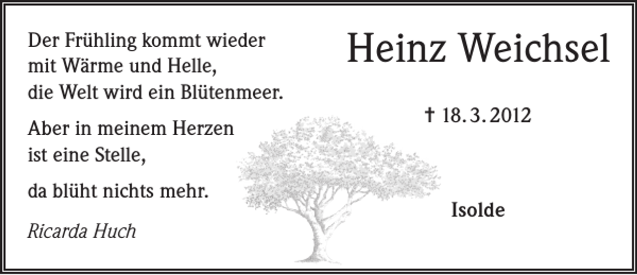 <p>Der Frühling kommt wieder<br />mit Wärme und Helle,<br />die Welt wird ein Blütenmeer.<br />Aber in meinem Herzen<br />ist eine Stelle,<br />da blüht nichts mehr.<br />Ricarda Huch</p><p>Heinz Weichsel<br />= 18. 3. 2012</p><p>Isolde</p>