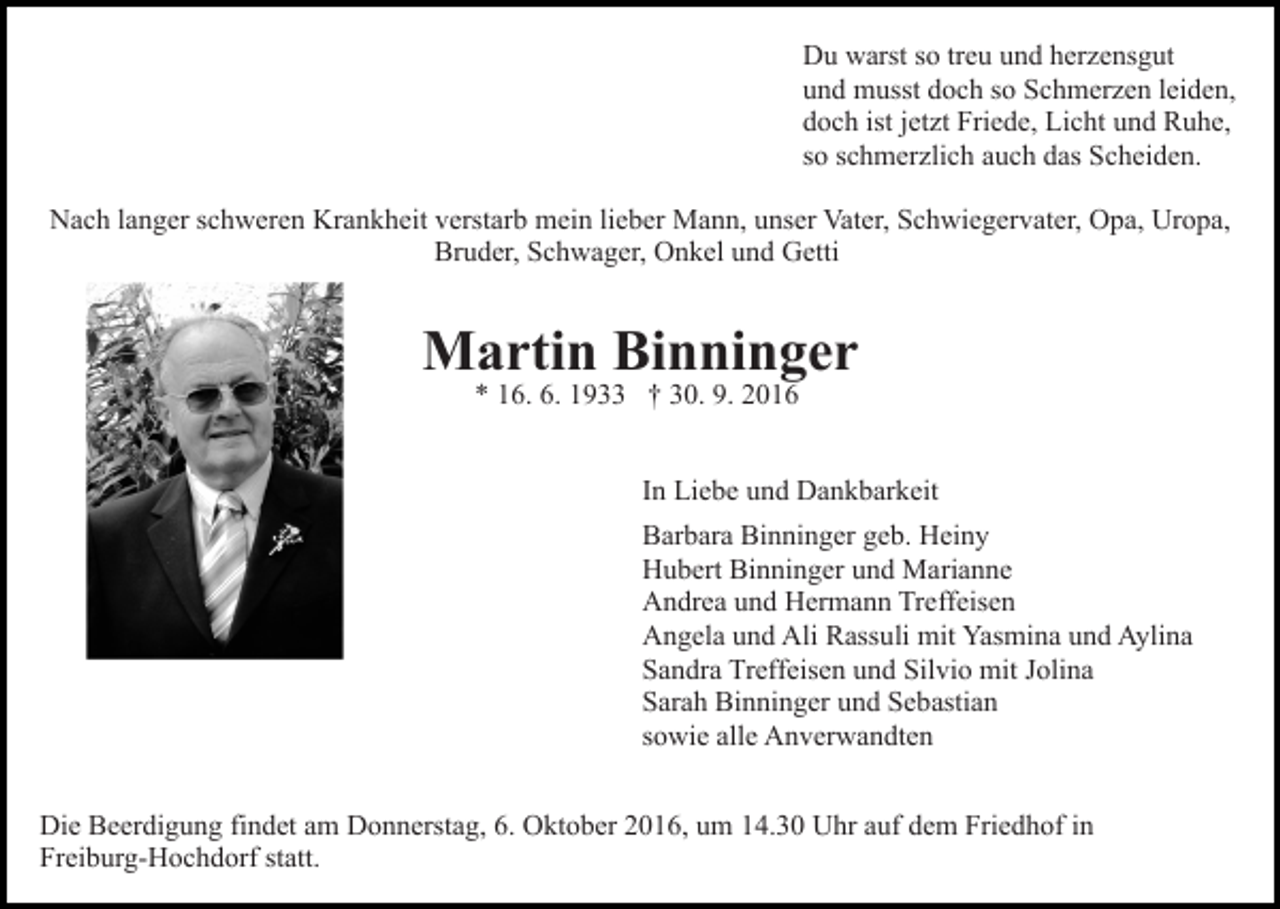 <p>Du warst so treu und herzensgut<br />und musst doch so Schmerzen leiden,<br />doch ist jetzt Friede, Licht und Ruhe,<br />so schmerzlich auch das Scheiden.<br />Nach langer schweren Krankheit verstarb mein lieber Mann, unser Vater, Schwiegervater, Opa, Uropa,<br />Bruder, Schwager, Onkel und Getti</p><p>Martin Binninger<br />* 16. 6. 1933 † 30. 9. 2016</p><p>In Liebe und Dankbarkeit<br />Barbara Binninger geb. Heiny<br />Hubert Binninger und Marianne<br />Andrea und Hermann Treffeisen<br />Angela und Ali Rassuli mit Yasmina und Aylina<br />Sandra Treffeisen und Silvio mit Jolina<br />Sarah Binninger und Sebastian<br />sowie alle Anverwandten<br />Die Beerdigung findet am Donnerstag, 6. Oktober 2016, um 14.30 Uhr auf dem Friedhof in<br />Freiburg-Hochdorf statt.</p>