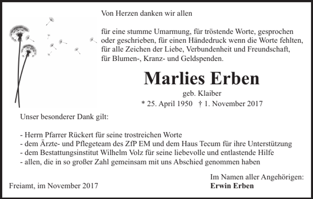 <p>Von<br />Vo<br />n HHerzen<br />er z e n ddanken<br />a n k e n wir<br />wiraallen<br />ll e n<br />ffür<br />ür eine<br />ei n e stumme<br />st u m m e Umarmung,<br />U m ar m un g, ffür<br />ür trtröstende<br />öst e n d e Worte,<br />W ort e, ggesprochen<br />es pr o c h e n<br />ooder<br />d er ggeschrieben,<br />es c hri e b e n, ffür<br />ür ei<br />einen<br />n e n Händedruck<br />H ä n d e dr u c k wenn<br />w e n n di<br />die<br />e Worte<br />W ort e ffehlten,<br />e hlt e n,<br />ffür<br />ür alle<br />all e Zeichen<br />Z ei c h e n der<br />d er Liebe,<br />Li e b e, Verbundenheit<br />Ver b u n d e n h eit und<br />u n d Freundschaft,<br />Fr e un ds c h aft,<br />für<br />f ür Blumen-,<br />Bl u m e n-, KranzKr a n z- und<br />u n d Geldspenden.<br />G el ds p e n d e n.</p><p>MMarlies<br />a rli es EErben<br />r be n</p><p>geb.<br />g e b. Klaiber<br />Kl ai b er<br />5. April<br />A pril 11950<br />9 5 0 †† 1.<br />N o v e m b er 22<br />** 225.<br />1. November<br />UUnser<br />ns er bbesonderer<br />es o n d er er DDank<br />a n k ggilt:<br />ilt:<br />- Herrn<br />H err n Pfarrer<br />Pf arr er Rückert<br />R ü c k ert ffür<br />ür seine<br />s ei n e tr<br />ostr ei c h e n Worte<br />W ort e<br />trostreichen<br />- dem<br />d e m ÄrzteÄr zt e- und<br />u n d Pflegeteam<br />Pfl e g et ea m des<br />d es ZfP<br />Zf P EM<br />E M und<br />u n d dem<br />d e m Haus<br />H a us Te<br />c u m f für<br />ür i ihre<br />hr e UUnterstützung<br />nt e rst üt z u n g<br />Tecum<br />d e m Bestattungsinstitut<br />B est att u n gsi nstit ut Wil<br />h el m Vol<br />z f ür<br />n e li liebevolle<br />e b e v oll e und<br />u n d eentlastende<br />ntl ast e n d e Hilfe<br />Hilf e<br />- dem<br />Wilhelm<br />Volz<br />fürs eiseine<br />all e n, die<br />di e iinn so<br />s o großer<br />gr o ß er Zahl<br />Za hl gemeinsam<br />g e m ei ns a m mit<br />mit uns<br />u ns Abschied<br />A bs c hi e d ggenommen<br />e n o m m e n hhaben<br />a be n<br />- allen,<br />Freiamt,<br />Fr<br />ei a mt, iim<br />m November<br />N o v e m b er 22017<br />0 17</p><p>Im<br />I m Namen<br />N a m e n aller<br />all er Angehörigen:<br />A n g e h örig e n:<br />Erwin<br />E r wi n EErben<br />r be n</p>