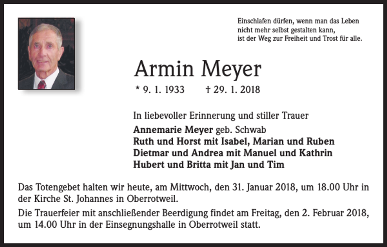 <p>Einschlafen dürfen, wenn man das Leben<br />nicht mehr selbst gestalten kann,<br />ist der Weg zur Freiheit und Trost für alle.</p><p>Armin Meyer<br />* 9. 1. 1933 † 29. 1. 2018<br />In liebevoller Erinnerung und stiller Trauer<br />Annemarie Meyer geb. Schwab<br />Ruth und Horst mit Isabel, Marian und Ruben<br />Dietmar und Andrea mit Manuel und Kathrin<br />Hubert und Britta mit Jan und Tim<br />Das Totengebet halten wir heute, am Mittwoch, den 31. Januar 2018, um 18.00 Uhr in<br />der Kirche St. Johannes in Oberrotweil.<br />Die Trauerfeier mit anschließender Beerdigung findet am Freitag, den 2. Februar 2018,<br />um 14.00 Uhr in der Einsegnungshalle in Oberrotweil statt.</p>