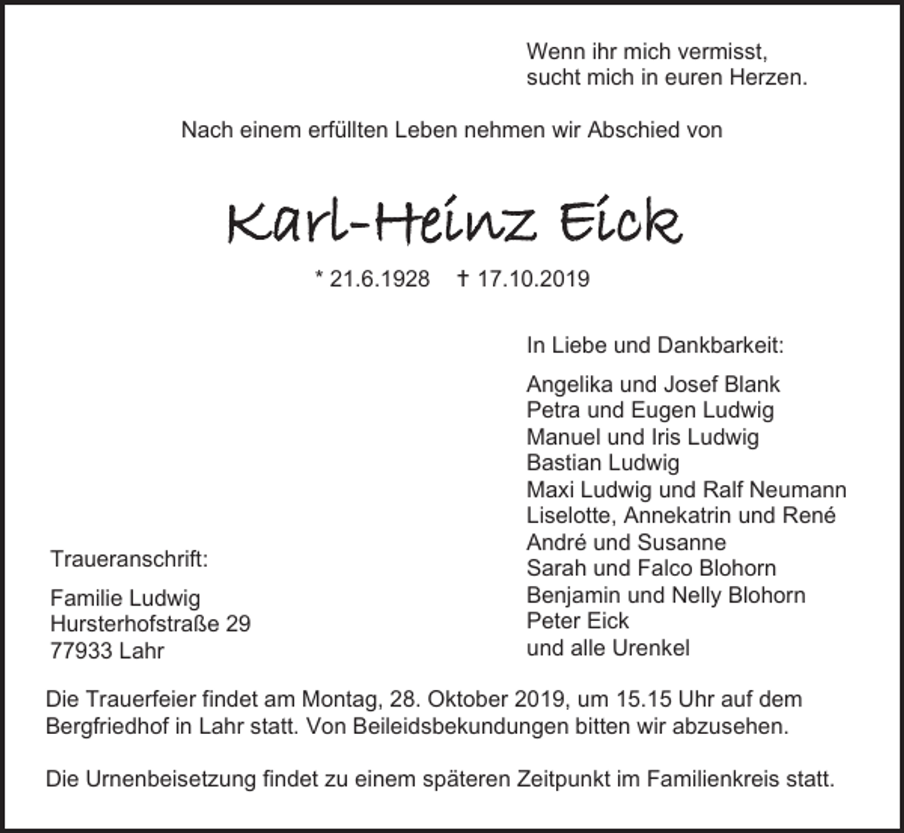 <p>Wenn ihr mich vermisst,<br />sucht mich in euren Herzen.<br />Nach einem erfüllten Leben nehmen wir Abschied von</p><p>Karl-Heinz Eick<br />* 21.6.1928</p><p> 17.10.2019<br />In Liebe und Dankbarkeit:</p><p>Traueranschrift:<br />Familie Ludwig<br />Hursterhofstraße 29<br />77933 Lahr</p><p>Angelika und Josef Blank<br />Petra und Eugen Ludwig<br />Manuel und Iris Ludwig<br />Bastian Ludwig<br />Maxi Ludwig und Ralf Neumann<br />Liselotte, Annekatrin und René<br />André und Susanne<br />Sarah und Falco Blohorn<br />Benjamin und Nelly Blohorn<br />Peter Eick<br />und alle Urenkel</p><p>Die Trauerfeier findet am Montag, 28. Oktober 2019, um 15.15 Uhr auf dem<br />Bergfriedhof in Lahr statt. Von Beileidsbekundungen bitten wir abzusehen.<br />Die Urnenbeisetzung findet zu einem späteren Zeitpunkt im Familienkreis statt.</p>