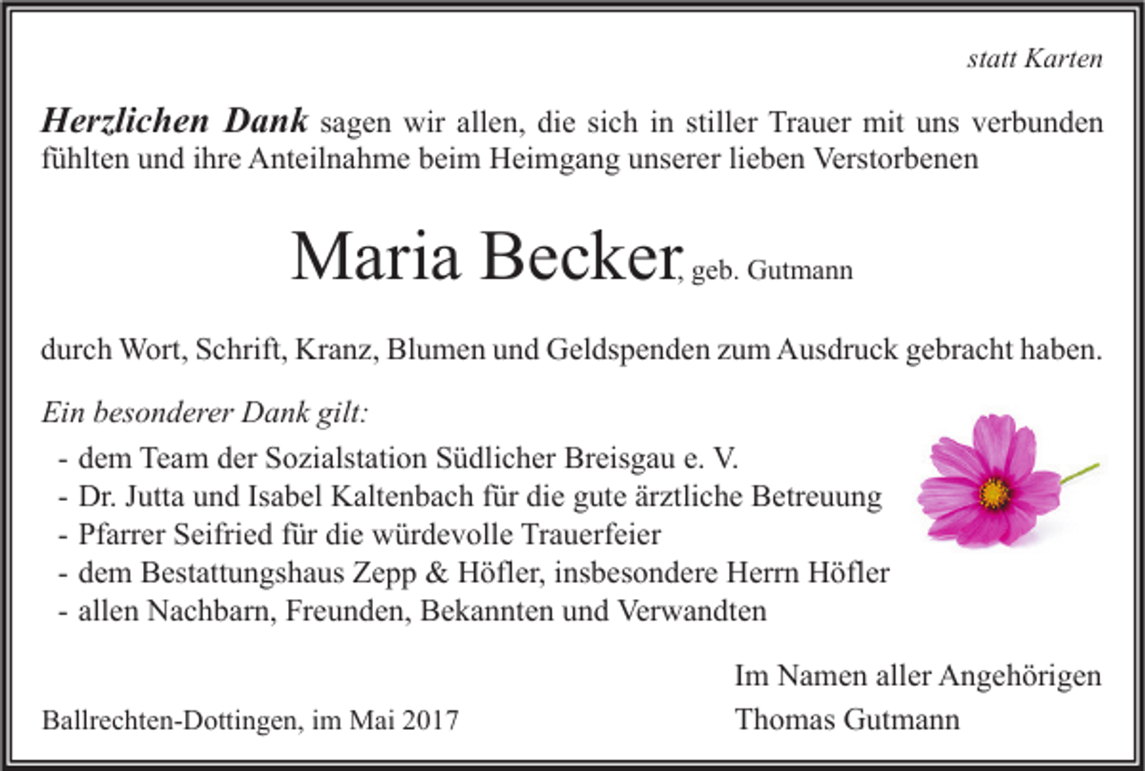 <p>statt Karten</p><p>Herzlichen Dank sagen wir allen, die sich in stiller Trauer mit uns verbunden<br />fühlten und ihre Anteilnahme beim Heimgang unserer lieben Verstorbenen</p><p>Maria Becker</p><p>, geb. Gutmann</p><p>durch Wort, Schrift, Kranz, Blumen und Geldspenden zum Ausdruck gebracht haben.<br />Ein besonderer Dank gilt:<br />- dem Team der Sozialstation Südlicher Breisgau e. V.<br />- Dr. Jutta und Isabel Kaltenbach für die gute ärztliche Betreuung<br />- Pfarrer Seifried für die würdevolle Trauerfeier<br />- dem Bestattungshaus Zepp &amp; Höfler, insbesondere Herrn Höfler<br />- allen Nachbarn, Freunden, Bekannten und Verwandten<br />Ballrechten-Dottingen, im Mai 2017</p><p>Im Namen aller Angehörigen<br />Thomas Gutmann</p>