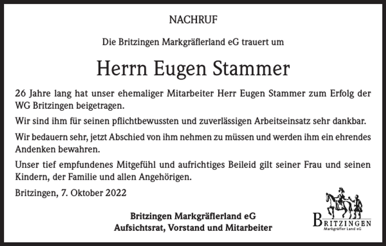 <p>NACHRUF<br />Die Britzingen Markgräflerland eG trauert um</p><p>Herrn Eugen Stammer<br />26 Jahre lang hat unser ehemaliger Mitarbeiter Herr Eugen Stammer zum Erfolg der<br />WG Britzingen beigetragen.<br />Wir sind ihm für seinen pflichtbewussten und zuverlässigen Arbeitseinsatz sehr dankbar.<br />Wir bedauern sehr, jetzt Abschied von ihm nehmen zu müssen und werden ihm ein ehrendes<br />Andenken bewahren.<br />Unser tief empfundenes Mitgefühl und aufrichtiges Beileid gilt seiner Frau und seinen<br />Kindern, der Familie und allen Angehörigen.<br />Britzingen, 7. Oktober 2022<br />Britzingen Markgräflerland eG<br />Aufsichtsrat, Vorstand und Mitarbeiter</p><p>Markgräfler Land eG</p>