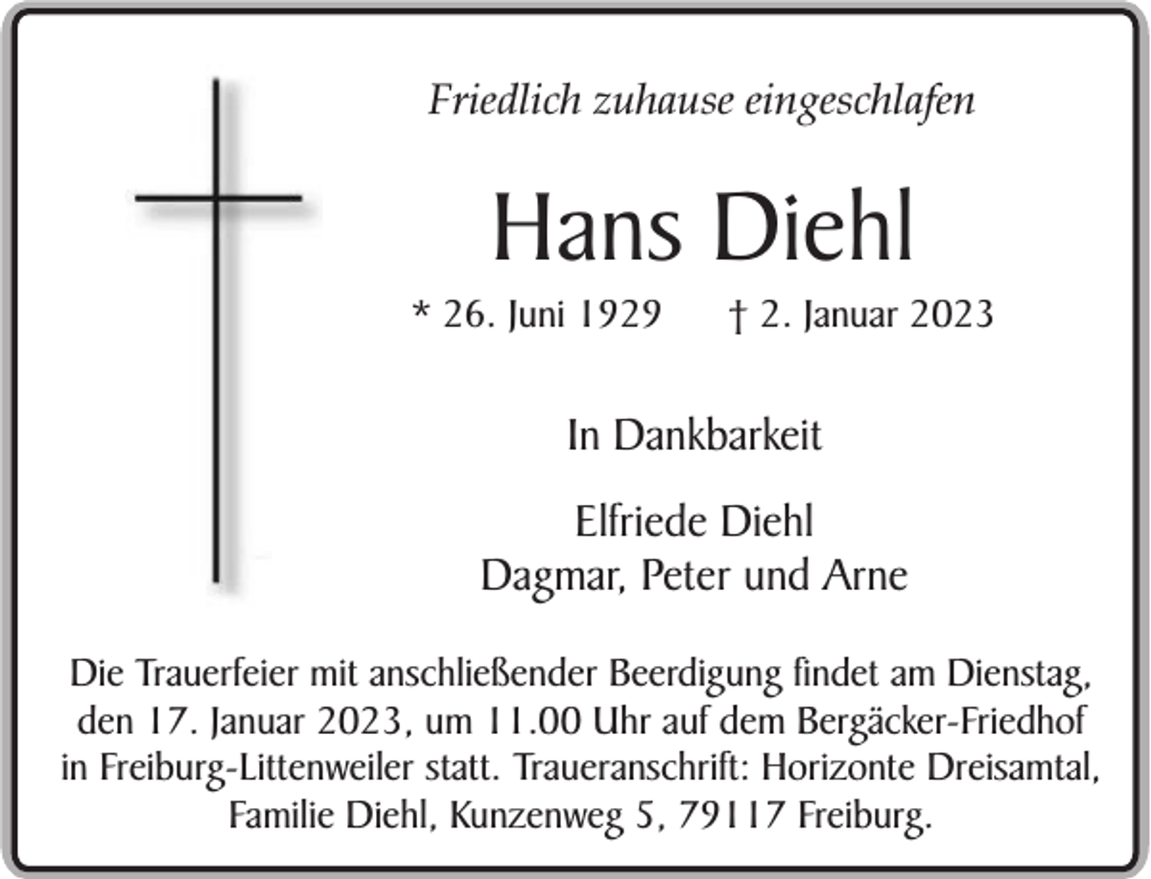 <p>Friedlich zuhause eingeschlafen</p><p>Hans Diehl<br />* 26. Juni 1929</p><p>† 2. Januar 2023</p><p>In Dankbarkeit<br />Elfriede Diehl<br />Dagmar, Peter und Arne<br />Die Trauerfeier mit anschließender Beerdigung findet am Dienstag,<br />den 17. Januar 2023, um 11.00 Uhr auf dem Bergäcker-Friedhof<br />in Freiburg-Littenweiler statt. Traueranschrift: Horizonte Dreisamtal,<br />Familie Diehl, Kunzenweg 5, 79117 Freiburg.</p>
