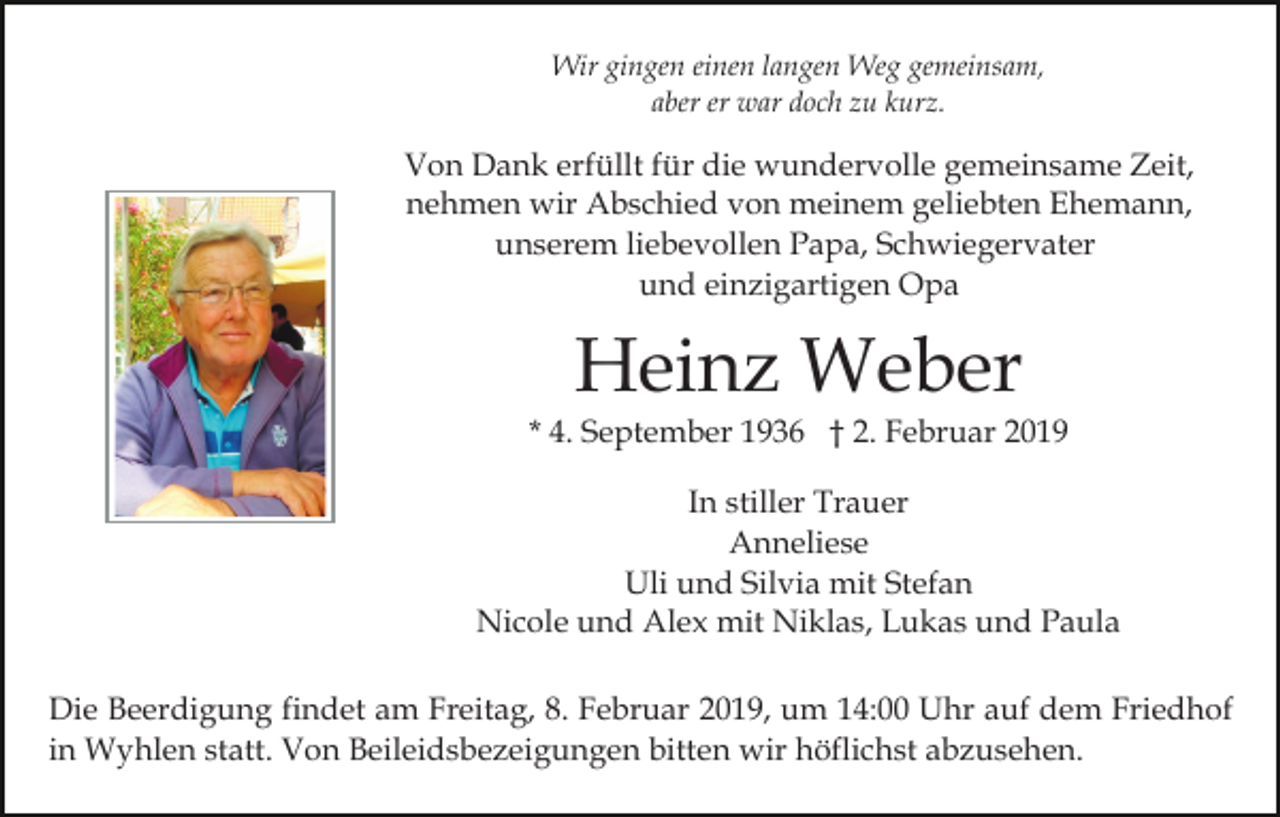 <p>Wir gingen einen langen Weg gemeinsam,<br />aber er war doch zu kurz.</p><p>Von Dank erfüllt für die wundervolle gemeinsame Zeit,<br />nehmen wir Abschied von meinem geliebten Ehemann,<br />unserem liebevollen Papa, Schwiegervater<br />und einzigartigen Opa</p><p>Heinz Weber</p><p>* 4. September 1936 † 2. Februar 2019<br />In stiller Trauer<br />Anneliese<br />Uli und Silvia mit Stefan<br />Nicole und Alex mit Niklas, Lukas und Paula<br />Die Beerdigung findet am Freitag, 8. Februar 2019, um 14:00 Uhr auf dem Friedhof<br />in Wyhlen statt. Von Beileidsbezeigungen bitten wir höflichst abzusehen.</p>